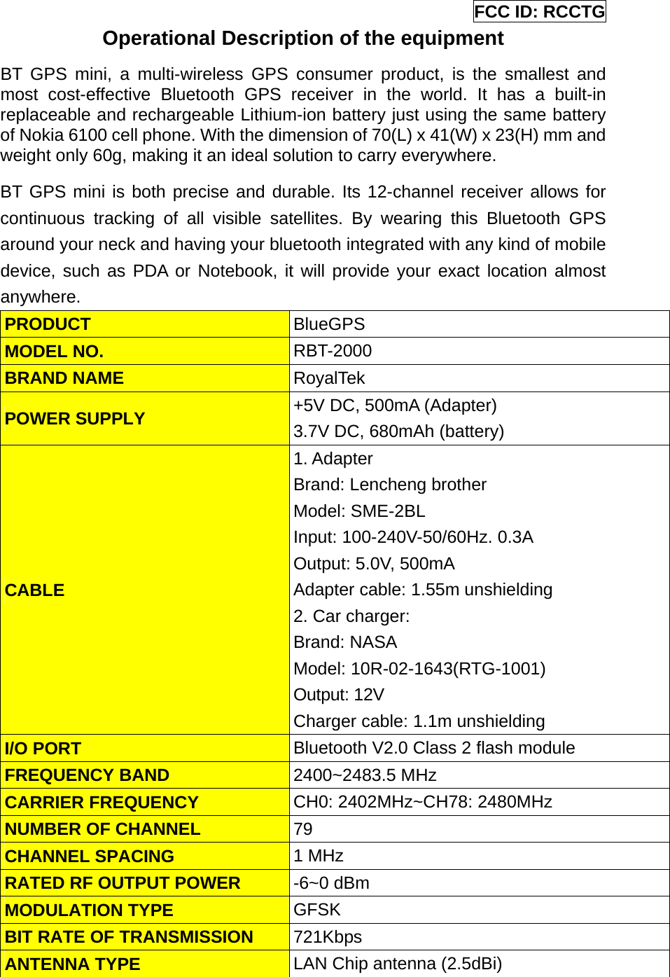 FCC ID: RCCTG Operational Description of the equipment BT GPS mini, a multi-wireless GPS consumer product, is the smallest and most cost-effective Bluetooth GPS receiver in the world. It has a built-in replaceable and rechargeable Lithium-ion battery just using the same battery of Nokia 6100 cell phone. With the dimension of 70(L) x 41(W) x 23(H) mm and weight only 60g, making it an ideal solution to carry everywhere. BT GPS mini is both precise and durable. Its 12-channel receiver allows for continuous tracking of all visible satellites. By wearing this Bluetooth GPS around your neck and having your bluetooth integrated with any kind of mobile device, such as PDA or Notebook, it will provide your exact location almost anywhere. PRODUCT  BlueGPS  MODEL NO.  RBT-2000 BRAND NAME  RoyalTek POWER SUPPLY  +5V DC, 500mA (Adapter) 3.7V DC, 680mAh (battery) CABLE 1. Adapter   Brand: Lencheng brother Model: SME-2BL Input: 100-240V-50/60Hz. 0.3A Output: 5.0V, 500mA Adapter cable: 1.55m unshielding   2. Car charger: Brand: NASA Model: 10R-02-1643(RTG-1001) Output: 12V   Charger cable: 1.1m unshielding I/O PORT  Bluetooth V2.0 Class 2 flash module FREQUENCY BAND  2400~2483.5 MHz CARRIER FREQUENCY  CH0: 2402MHz~CH78: 2480MHz NUMBER OF CHANNEL  79 CHANNEL SPACING  1 MHz RATED RF OUTPUT POWER  -6~0 dBm   MODULATION TYPE  GFSK  BIT RATE OF TRANSMISSION  721Kbps ANTENNA TYPE  LAN Chip antenna (2.5dBi)  