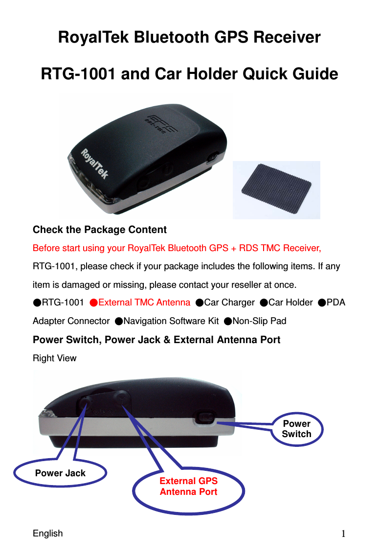 English                                            1RoyalTek Bluetooth GPS Receiver RTG-1001 and Car Holder Quick Guide  Check the Package Content Before start using your RoyalTek Bluetooth GPS + RDS TMC Receiver, RTG-1001, please check if your package includes the following items. If any item is damaged or missing, please contact your reseller at once. RTG-1001  External TMC Antenna Car Charger  Car Holder  PDA Adapter Connector  Navigation Software Kit  Non-Slip Pad   Power Switch, Power Jack &amp; External Antenna Port Right View     Power Jack  External GPS Antenna Port  Power Switch 