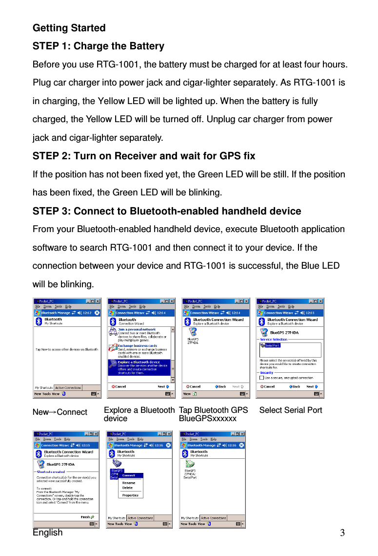 English                                            3Getting Started STEP 1: Charge the Battery Before you use RTG-1001, the battery must be charged for at least four hours. Plug car charger into power jack and cigar-lighter separately. As RTG-1001 is in charging, the Yellow LED will be lighted up. When the battery is fully charged, the Yellow LED will be turned off. Unplug car charger from power jack and cigar-lighter separately. STEP 2: Turn on Receiver and wait for GPS fix If the position has not been fixed yet, the Green LED will be still. If the position has been fixed, the Green LED will be blinking. STEP 3: Connect to Bluetooth-enabled handheld device From your Bluetooth-enabled handheld device, execute Bluetooth application software to search RTG-1001 and then connect it to your device. If the connection between your device and RTG-1001 is successful, the Blue LED will be blinking.     NewConnect         Explore a Bluetooth device Tap Bluetooth GPS BlueGPSxxxxxx Select Serial Port 