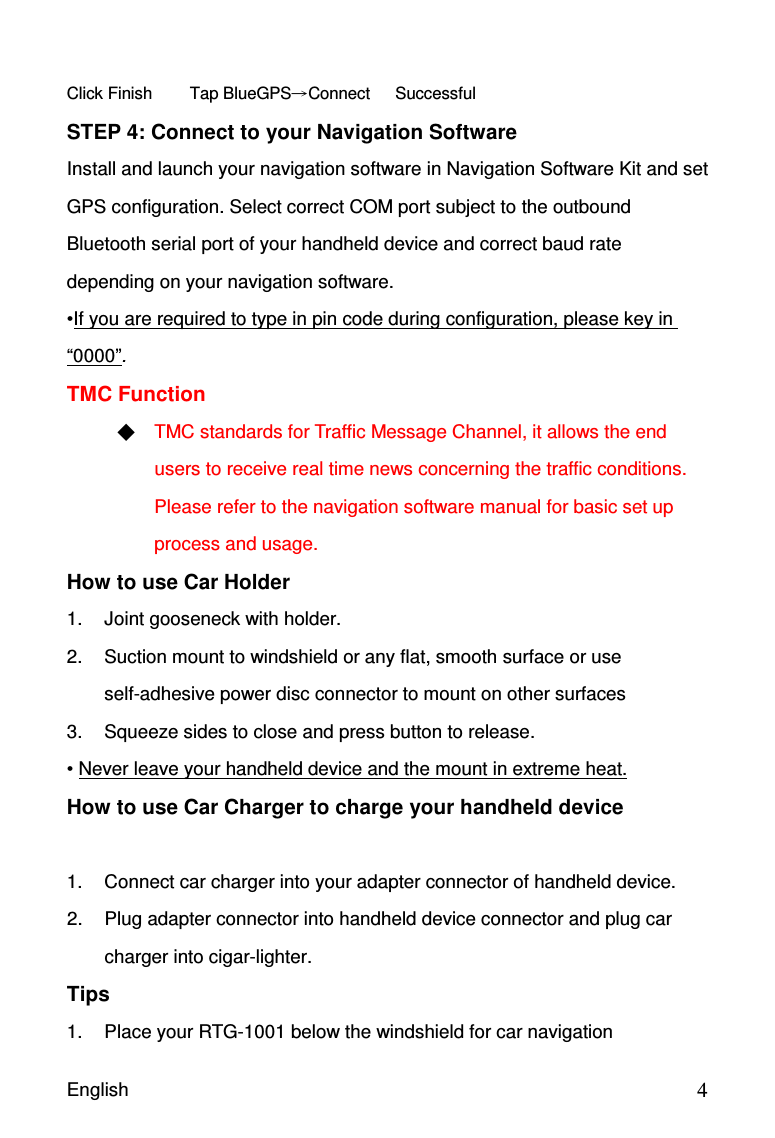 English                                            4      Click Finish       Tap BlueGPSConnect      Successful  STEP 4: Connect to your Navigation Software Install and launch your navigation software in Navigation Software Kit and set GPS configuration. Select correct COM port subject to the outbound Bluetooth serial port of your handheld device and correct baud rate depending on your navigation software. •If you are required to type in pin code during configuration, please key in “0000”.   TMC Function  TMC standards for Traffic Message Channel, it allows the end users to receive real time news concerning the traffic conditions. Please refer to the navigation software manual for basic set up process and usage. How to use Car Holder 1.  Joint gooseneck with holder. 2.  Suction mount to windshield or any flat, smooth surface or use self-adhesive power disc connector to mount on other surfaces 3.  Squeeze sides to close and press button to release. • Never leave your handheld device and the mount in extreme heat. How to use Car Charger to charge your handheld device  1.  Connect car charger into your adapter connector of handheld device.   2.  Plug adapter connector into handheld device connector and plug car charger into cigar-lighter.   Tips 1.  Place your RTG-1001 below the windshield for car navigation 