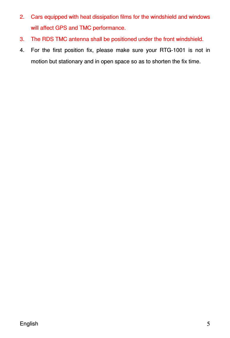 English                                            52.  Cars equipped with heat dissipation films for the windshield and windows will affect GPS and TMC performance. 3.  The RDS TMC antenna shall be positioned under the front windshield. 4.  For  the  first  position  fix,  please  make  sure  your  RTG-1001  is  not  in motion but stationary and in open space so as to shorten the fix time. 