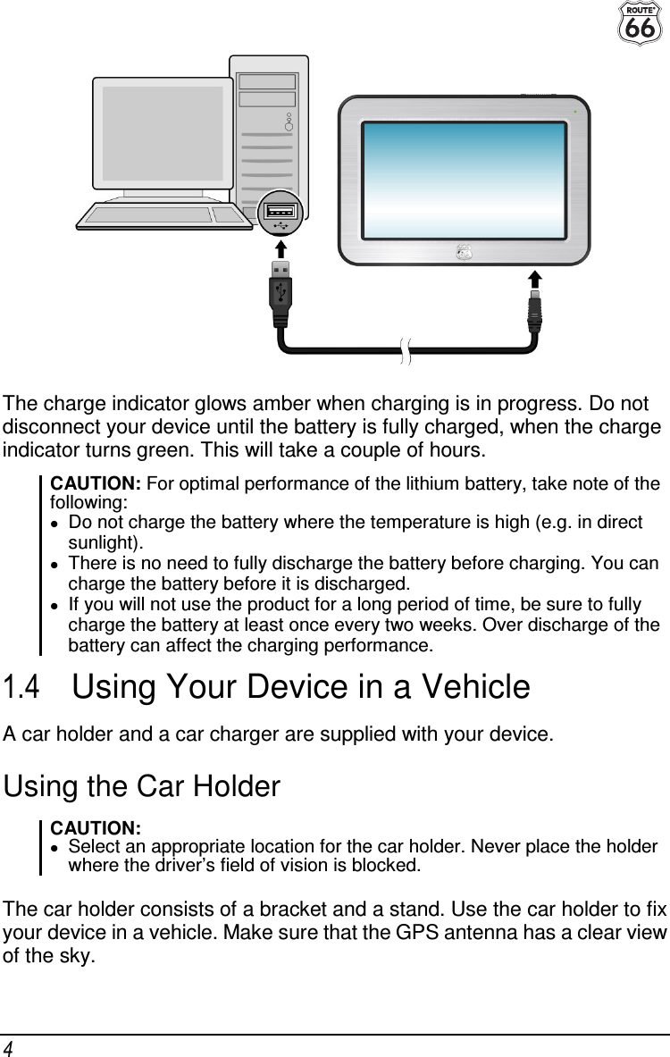  4  The charge indicator glows amber when charging is in progress. Do not disconnect your device until the battery is fully charged, when the charge indicator turns green. This will take a couple of hours. CAUTION: For optimal performance of the lithium battery, take note of the following:  Do not charge the battery where the temperature is high (e.g. in direct sunlight).  There is no need to fully discharge the battery before charging. You can charge the battery before it is discharged.  If you will not use the product for a long period of time, be sure to fully charge the battery at least once every two weeks. Over discharge of the battery can affect the charging performance. 1.4  Using Your Device in a Vehicle A car holder and a car charger are supplied with your device. Using the Car Holder CAUTION:  Select an appropriate location for the car holder. Never place the holder where the driver’s field of vision is blocked.  The car holder consists of a bracket and a stand. Use the car holder to fix your device in a vehicle. Make sure that the GPS antenna has a clear view of the sky. 