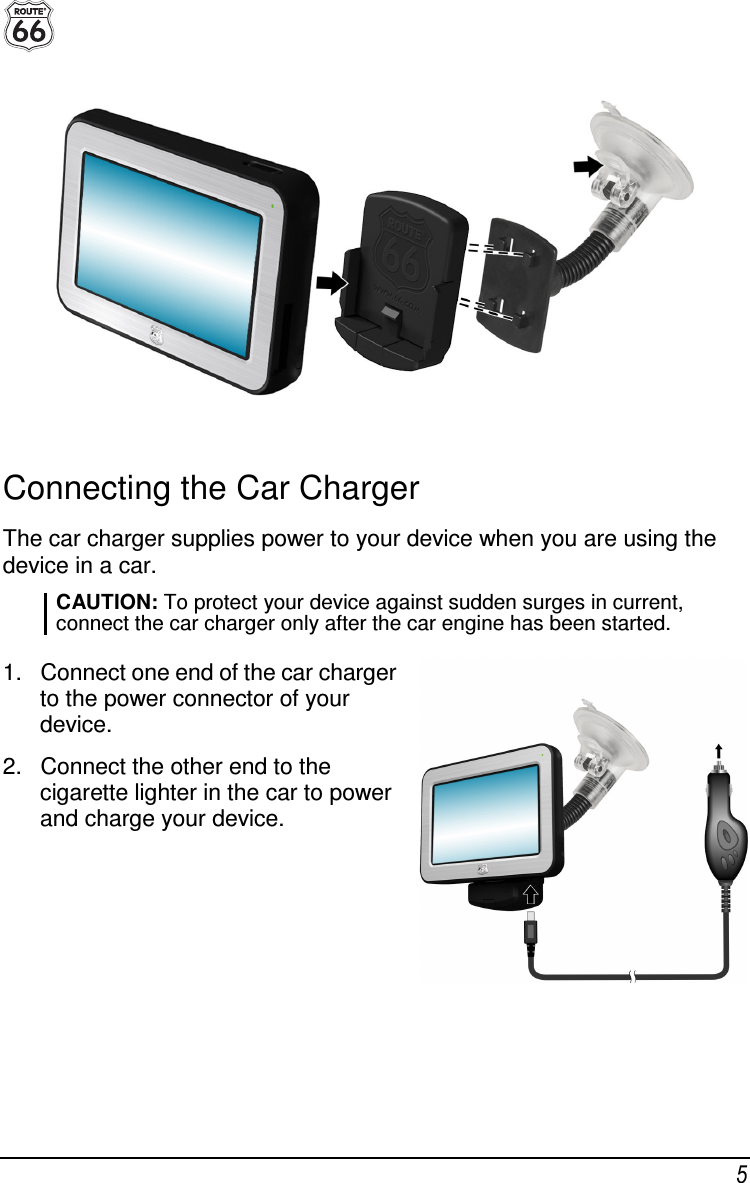 5  Connecting the Car Charger The car charger supplies power to your device when you are using the device in a car.  CAUTION: To protect your device against sudden surges in current, connect the car charger only after the car engine has been started.  1.  Connect one end of the car charger to the power connector of your device. 2.  Connect the other end to the cigarette lighter in the car to power and charge your device.  