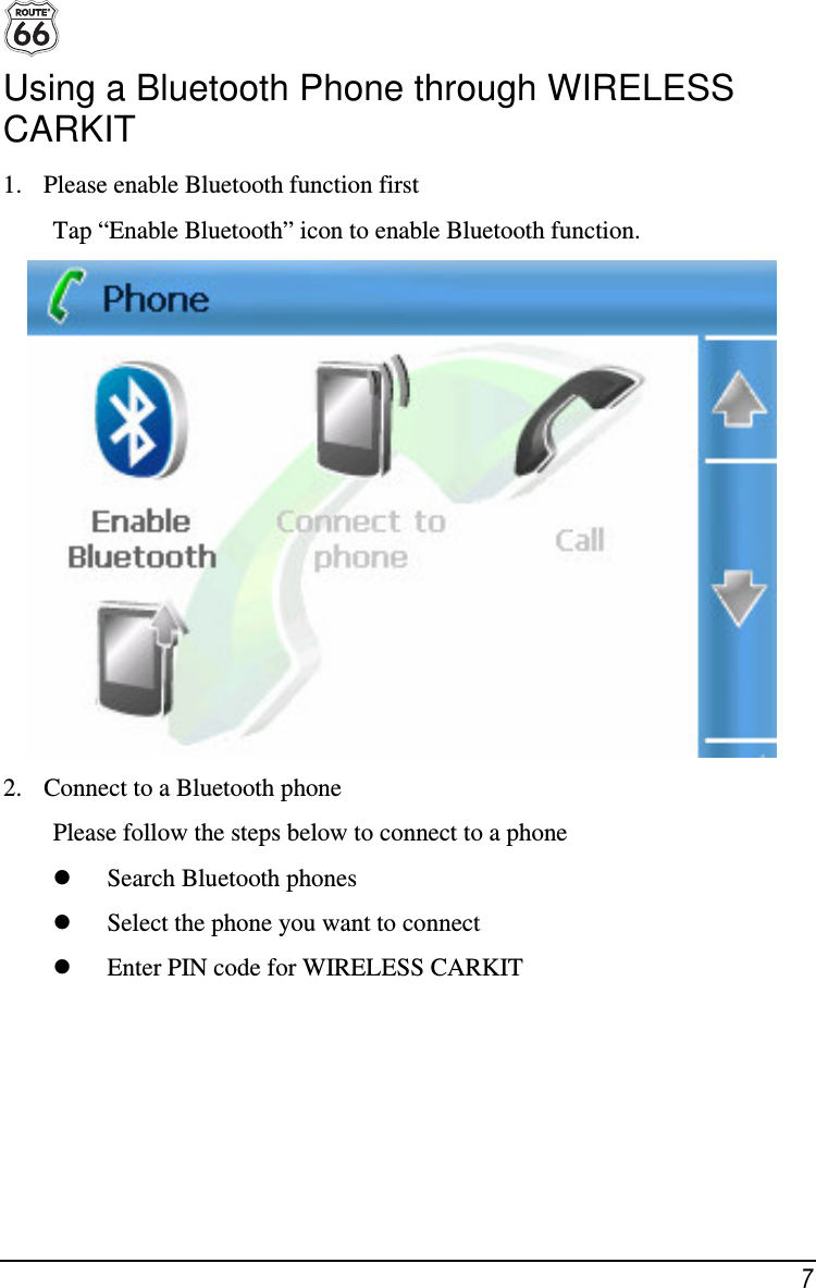  7 Using a Bluetooth Phone through WIRELESS CARKIT 1. Please enable Bluetooth function first Tap “Enable Bluetooth” icon to enable Bluetooth function.  2. Connect to a Bluetooth phone Please follow the steps below to connect to a phone  Search Bluetooth phones  Select the phone you want to connect  Enter PIN code for WIRELESS CARKIT 