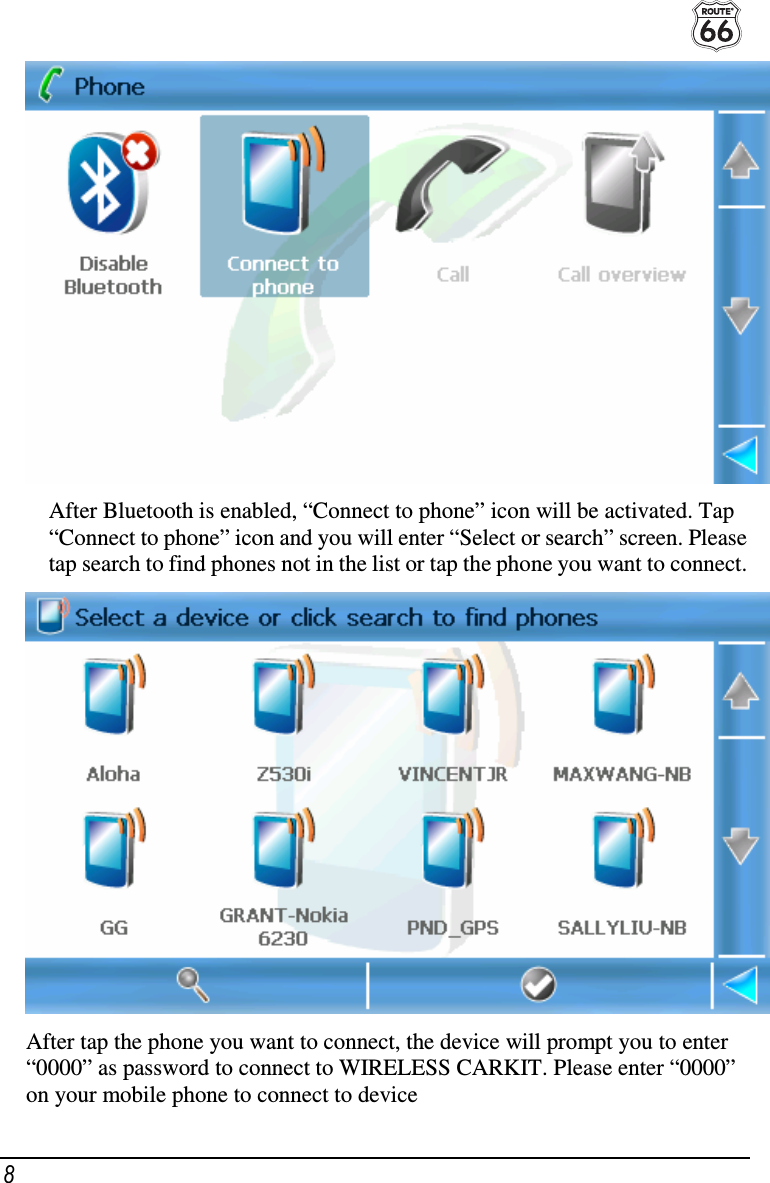  8  After Bluetooth is enabled, “Connect to phone” icon will be activated. Tap “Connect to phone” icon and you will enter “Select or search” screen. Please tap search to find phones not in the list or tap the phone you want to connect.  After tap the phone you want to connect, the device will prompt you to enter “0000” as password to connect to WIRELESS CARKIT. Please enter “0000” on your mobile phone to connect to device 