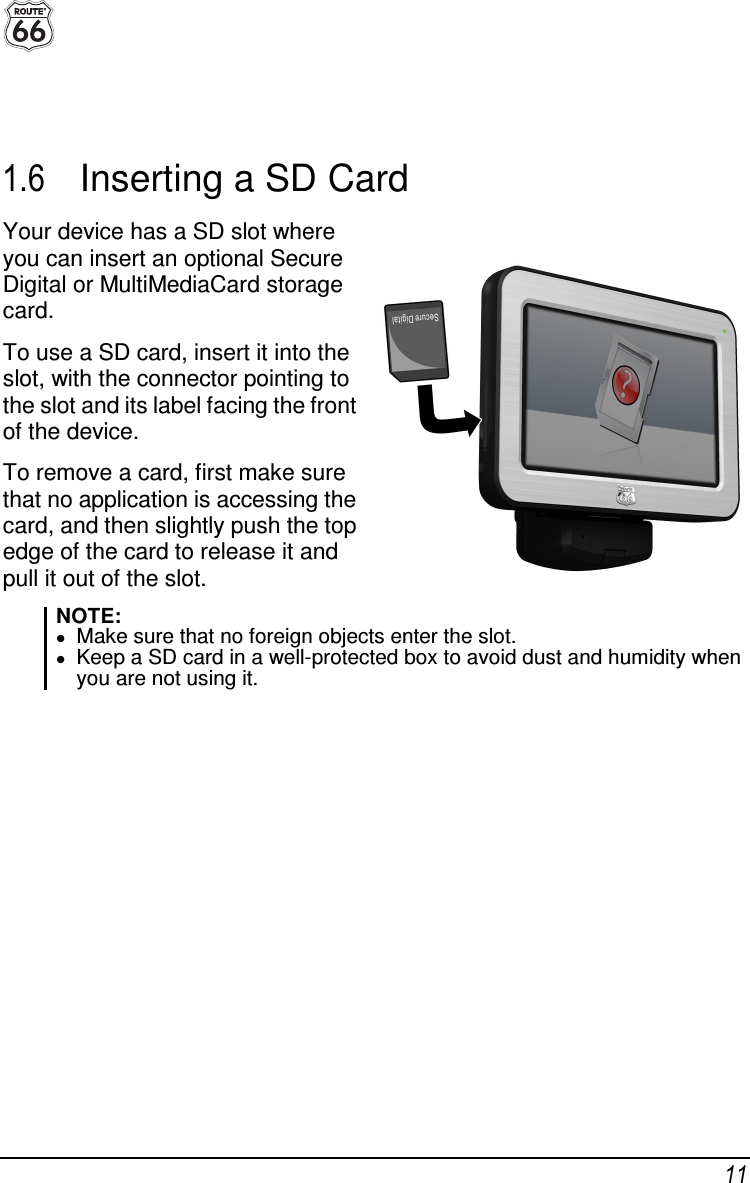  11   1.6  Inserting a SD Card Your device has a SD slot where you can insert an optional Secure Digital or MultiMediaCard storage card. To use a SD card, insert it into the slot, with the connector pointing to the slot and its label facing the front of the device. To remove a card, first make sure that no application is accessing the card, and then slightly push the top edge of the card to release it and pull it out of the slot.  NOTE:  Make sure that no foreign objects enter the slot.  Keep a SD card in a well-protected box to avoid dust and humidity when you are not using it.    
