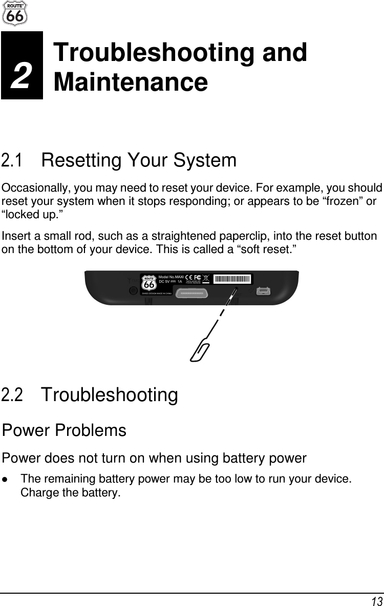  13 2  Troubleshooting and Maintenance 2.1  Resetting Your System Occasionally, you may need to reset your device. For example, you should reset your system when it stops responding; or appears to be “frozen” or “locked up.” Insert a small rod, such as a straightened paperclip, into the reset button on the bottom of your device. This is called a “soft reset.”  2.2  Troubleshooting Power Problems Power does not turn on when using battery power  The remaining battery power may be too low to run your device. Charge the battery. Troubleshooting and  Maintenance 