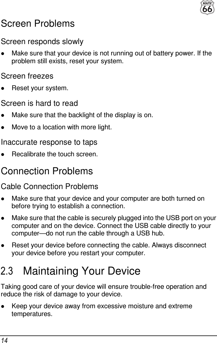  14 Screen Problems Screen responds slowly  Make sure that your device is not running out of battery power. If the problem still exists, reset your system. Screen freezes  Reset your system. Screen is hard to read  Make sure that the backlight of the display is on.  Move to a location with more light. Inaccurate response to taps  Recalibrate the touch screen. Connection Problems Cable Connection Problems  Make sure that your device and your computer are both turned on before trying to establish a connection.  Make sure that the cable is securely plugged into the USB port on your computer and on the device. Connect the USB cable directly to your computer—do not run the cable through a USB hub.  Reset your device before connecting the cable. Always disconnect your device before you restart your computer. 2.3  Maintaining Your Device Taking good care of your device will ensure trouble-free operation and reduce the risk of damage to your device.  Keep your device away from excessive moisture and extreme temperatures. 