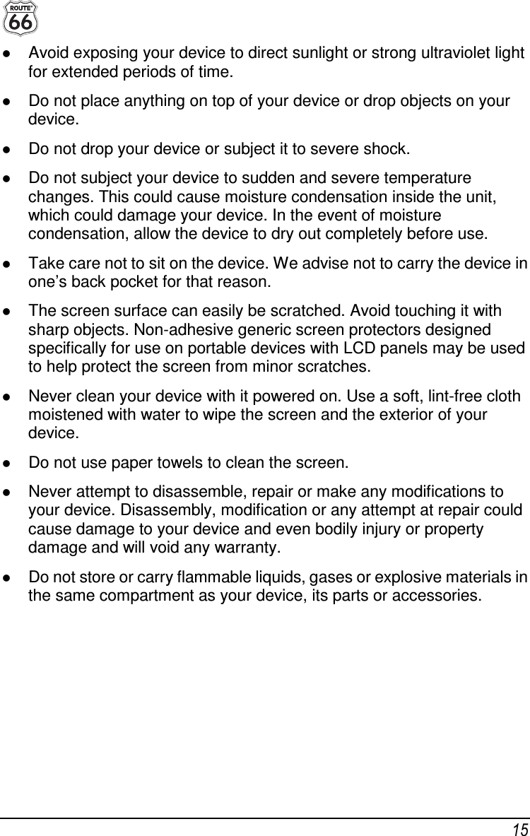  15  Avoid exposing your device to direct sunlight or strong ultraviolet light for extended periods of time.  Do not place anything on top of your device or drop objects on your device.  Do not drop your device or subject it to severe shock.  Do not subject your device to sudden and severe temperature changes. This could cause moisture condensation inside the unit, which could damage your device. In the event of moisture condensation, allow the device to dry out completely before use.  Take care not to sit on the device. We advise not to carry the device in one’s back pocket for that reason.  The screen surface can easily be scratched. Avoid touching it with sharp objects. Non-adhesive generic screen protectors designed specifically for use on portable devices with LCD panels may be used to help protect the screen from minor scratches.  Never clean your device with it powered on. Use a soft, lint-free cloth moistened with water to wipe the screen and the exterior of your device.  Do not use paper towels to clean the screen.  Never attempt to disassemble, repair or make any modifications to your device. Disassembly, modification or any attempt at repair could cause damage to your device and even bodily injury or property damage and will void any warranty.  Do not store or carry flammable liquids, gases or explosive materials in the same compartment as your device, its parts or accessories.    