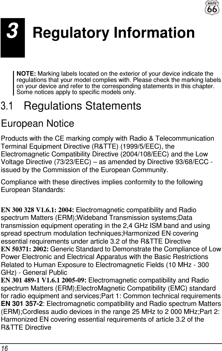  16 3  Regulatory Information NOTE: Marking labels located on the exterior of your device indicate the regulations that your model complies with. Please check the marking labels on your device and refer to the corresponding statements in this chapter. Some notices apply to specific models only.  3.1  Regulations Statements European Notice Products with the CE marking comply with Radio &amp; Telecommunication Terminal Equipment Directive (R&amp;TTE) (1999/5/EEC), the Electromagnetic Compatibility Directive (2004/108/EEC) and the Low Voltage Directive (73/23/EEC) – as amended by Directive 93/68/ECC - issued by the Commission of the European Community. Compliance with these directives implies conformity to the following European Standards:  EN 300 328 V1.6.1: 2004: Electromagnetic compatibility and Radio spectrum Matters (ERM);Wideband Transmission systems;Data transmission equipment operating in the 2,4 GHz ISM band and using spread spectrum modulation techniques;Harmonized EN covering essential requirements under article 3.2 of the R&amp;TTE Directive EN 50371: 2002: Generic Standard to Demonstrate the Compliance of Low Power Electronic and Electrical Apparatus with the Basic Restrictions Related to Human Exposure to Electromagnetic Fields (10 MHz - 300 GHz) - General Public EN 301 489-1 V1.6.1 2005-09: Electromagnetic compatibility and Radio spectrum Matters (ERM);ElectroMagnetic Compatibility (EMC) standard for radio equipment and services;Part 1: Common technical requirements EN 301 357-2: Electromagnetic compatibility and Radio spectrum Matters (ERM);Cordless audio devices in the range 25 MHz to 2 000 MHz;Part 2: Harmonized EN covering essential requirements of article 3.2 of the R&amp;TTE Directive 