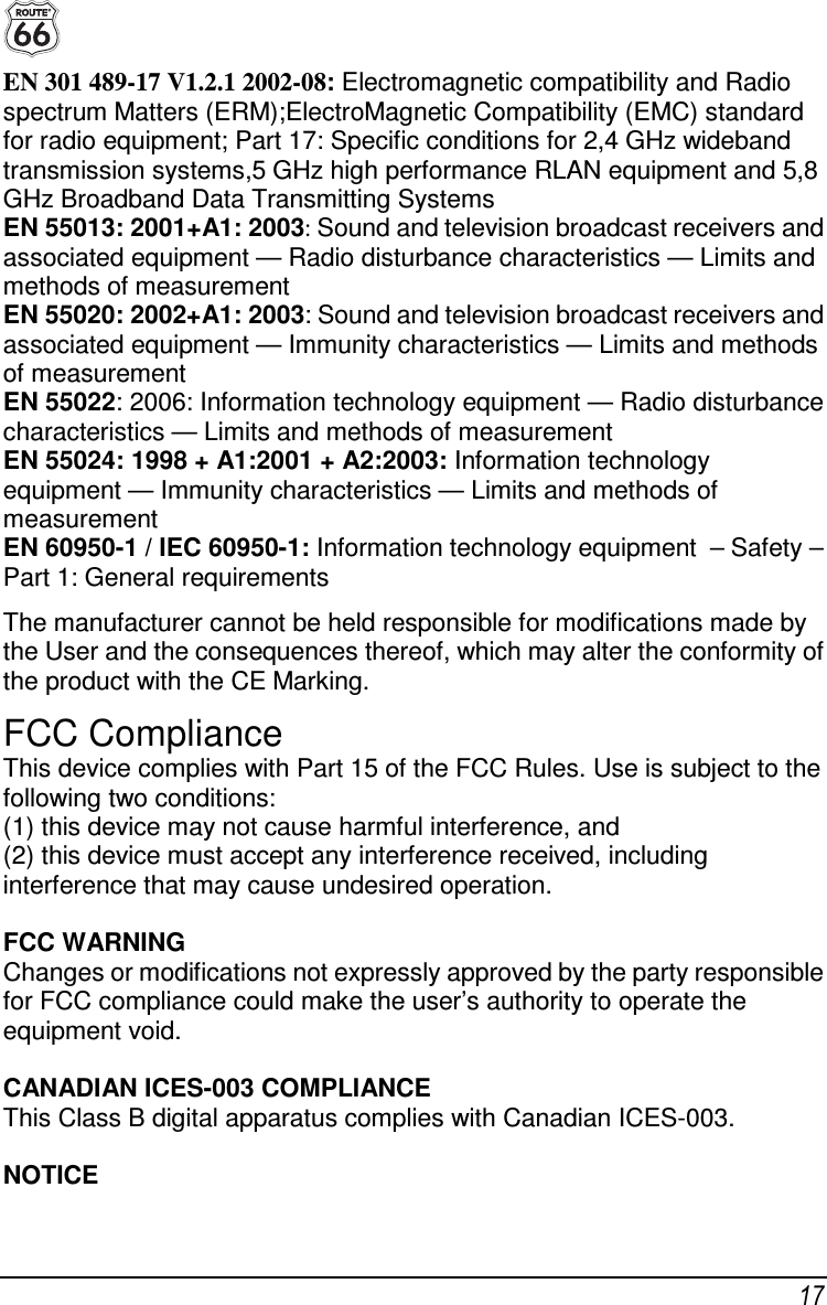  17 EN 301 489-17 V1.2.1 2002-08: Electromagnetic compatibility and Radio spectrum Matters (ERM);ElectroMagnetic Compatibility (EMC) standard for radio equipment; Part 17: Specific conditions for 2,4 GHz wideband transmission systems,5 GHz high performance RLAN equipment and 5,8 GHz Broadband Data Transmitting Systems EN 55013: 2001+A1: 2003: Sound and television broadcast receivers and associated equipment — Radio disturbance characteristics — Limits and methods of measurement EN 55020: 2002+A1: 2003: Sound and television broadcast receivers and associated equipment — Immunity characteristics — Limits and methods of measurement EN 55022: 2006: Information technology equipment — Radio disturbance characteristics — Limits and methods of measurement EN 55024: 1998 + A1:2001 + A2:2003: Information technology equipment — Immunity characteristics — Limits and methods of measurement  EN 60950-1 / IEC 60950-1: Information technology equipment  – Safety – Part 1: General requirements The manufacturer cannot be held responsible for modifications made by the User and the consequences thereof, which may alter the conformity of the product with the CE Marking. FCC Compliance This device complies with Part 15 of the FCC Rules. Use is subject to the following two conditions: (1) this device may not cause harmful interference, and (2) this device must accept any interference received, including interference that may cause undesired operation.  FCC WARNING Changes or modifications not expressly approved by the party responsible for FCC compliance could make the user’s authority to operate the equipment void.  CANADIAN ICES-003 COMPLIANCE This Class B digital apparatus complies with Canadian ICES-003.  NOTICE 