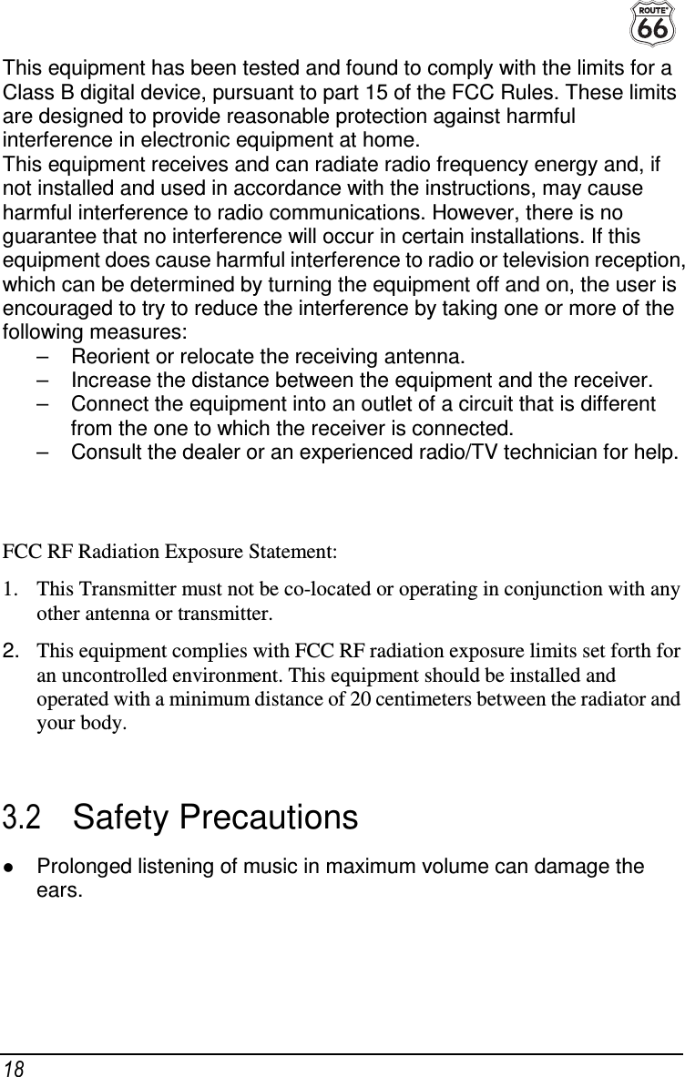  18 This equipment has been tested and found to comply with the limits for a Class B digital device, pursuant to part 15 of the FCC Rules. These limits are designed to provide reasonable protection against harmful interference in electronic equipment at home. This equipment receives and can radiate radio frequency energy and, if not installed and used in accordance with the instructions, may cause harmful interference to radio communications. However, there is no guarantee that no interference will occur in certain installations. If this equipment does cause harmful interference to radio or television reception, which can be determined by turning the equipment off and on, the user is encouraged to try to reduce the interference by taking one or more of the following measures: –  Reorient or relocate the receiving antenna. –  Increase the distance between the equipment and the receiver. –  Connect the equipment into an outlet of a circuit that is different from the one to which the receiver is connected. –  Consult the dealer or an experienced radio/TV technician for help.   FCC RF Radiation Exposure Statement:  1. This Transmitter must not be co-located or operating in conjunction with any other antenna or transmitter. 2.  This equipment complies with FCC RF radiation exposure limits set forth for an uncontrolled environment. This equipment should be installed and operated with a minimum distance of 20 centimeters between the radiator and your body.  3.2  Safety Precautions  Prolonged listening of music in maximum volume can damage the ears. 
