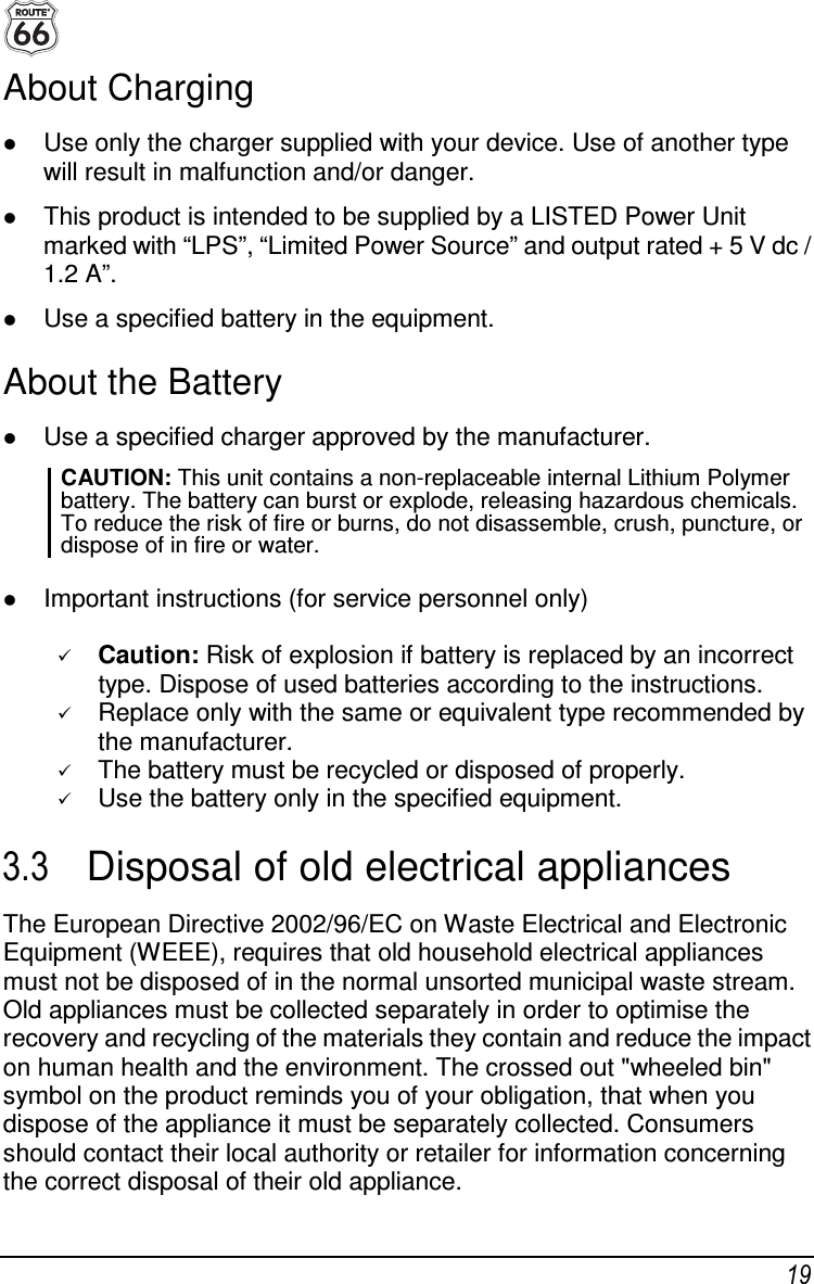  19 About Charging  Use only the charger supplied with your device. Use of another type will result in malfunction and/or danger.  This product is intended to be supplied by a LISTED Power Unit marked with “LPS”, “Limited Power Source” and output rated + 5 V dc / 1.2 A”.  Use a specified battery in the equipment. About the Battery  Use a specified charger approved by the manufacturer. CAUTION: This unit contains a non-replaceable internal Lithium Polymer battery. The battery can burst or explode, releasing hazardous chemicals. To reduce the risk of fire or burns, do not disassemble, crush, puncture, or dispose of in fire or water.    Important instructions (for service personnel only)   Caution: Risk of explosion if battery is replaced by an incorrect type. Dispose of used batteries according to the instructions.  Replace only with the same or equivalent type recommended by the manufacturer.  The battery must be recycled or disposed of properly.  Use the battery only in the specified equipment. 3.3  Disposal of old electrical appliances The European Directive 2002/96/EC on Waste Electrical and Electronic Equipment (WEEE), requires that old household electrical appliances must not be disposed of in the normal unsorted municipal waste stream. Old appliances must be collected separately in order to optimise the recovery and recycling of the materials they contain and reduce the impact on human health and the environment. The crossed out &quot;wheeled bin&quot; symbol on the product reminds you of your obligation, that when you dispose of the appliance it must be separately collected. Consumers should contact their local authority or retailer for information concerning the correct disposal of their old appliance. 