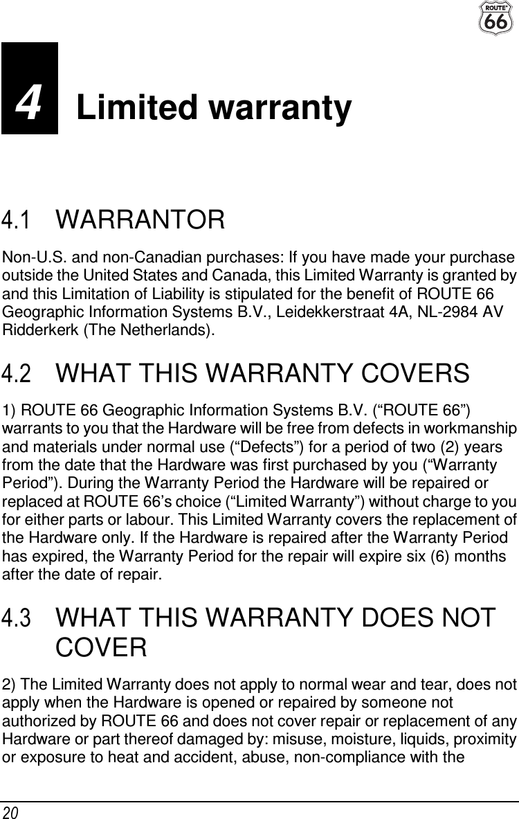  20 4  Limited warranty 4.1  WARRANTOR Non-U.S. and non-Canadian purchases: If you have made your purchase outside the United States and Canada, this Limited Warranty is granted by and this Limitation of Liability is stipulated for the benefit of ROUTE 66 Geographic Information Systems B.V., Leidekkerstraat 4A, NL-2984 AV Ridderkerk (The Netherlands). 4.2  WHAT THIS WARRANTY COVERS 1) ROUTE 66 Geographic Information Systems B.V. (“ROUTE 66”) warrants to you that the Hardware will be free from defects in workmanship and materials under normal use (“Defects”) for a period of two (2) years from the date that the Hardware was first purchased by you (“Warranty Period”). During the Warranty Period the Hardware will be repaired or replaced at ROUTE 66’s choice (“Limited Warranty”) without charge to you for either parts or labour. This Limited Warranty covers the replacement of the Hardware only. If the Hardware is repaired after the Warranty Period has expired, the Warranty Period for the repair will expire six (6) months after the date of repair. 4.3  WHAT THIS WARRANTY DOES NOT COVER 2) The Limited Warranty does not apply to normal wear and tear, does not apply when the Hardware is opened or repaired by someone not authorized by ROUTE 66 and does not cover repair or replacement of any Hardware or part thereof damaged by: misuse, moisture, liquids, proximity or exposure to heat and accident, abuse, non-compliance with the 