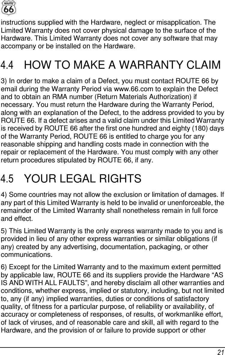  21 instructions supplied with the Hardware, neglect or misapplication. The Limited Warranty does not cover physical damage to the surface of the Hardware. This Limited Warranty does not cover any software that may accompany or be installed on the Hardware. 4.4  HOW TO MAKE A WARRANTY CLAIM 3) In order to make a claim of a Defect, you must contact ROUTE 66 by email during the Warranty Period via www.66.com to explain the Defect and to obtain an RMA number (Return Materials Authorization) if necessary. You must return the Hardware during the Warranty Period, along with an explanation of the Defect, to the address provided to you by ROUTE 66. If a defect arises and a valid claim under this Limited Warranty is received by ROUTE 66 after the first one hundred and eighty (180) days of the Warranty Period, ROUTE 66 is entitled to charge you for any reasonable shipping and handling costs made in connection with the repair or replacement of the Hardware. You must comply with any other return procedures stipulated by ROUTE 66, if any. 4.5  YOUR LEGAL RIGHTS 4) Some countries may not allow the exclusion or limitation of damages. If any part of this Limited Warranty is held to be invalid or unenforceable, the remainder of the Limited Warranty shall nonetheless remain in full force and effect. 5) This Limited Warranty is the only express warranty made to you and is provided in lieu of any other express warranties or similar obligations (if any) created by any advertising, documentation, packaging, or other communications. 6) Except for the Limited Warranty and to the maximum extent permitted by applicable law, ROUTE 66 and its suppliers provide the Hardware “AS IS AND WITH ALL FAULTS”, and hereby disclaim all other warranties and conditions, whether express, implied or statutory, including, but not limited to, any (if any) implied warranties, duties or conditions of satisfactory quality, of fitness for a particular purpose, of reliability or availability, of accuracy or completeness of responses, of results, of workmanlike effort, of lack of viruses, and of reasonable care and skill, all with regard to the Hardware, and the provision of or failure to provide support or other 