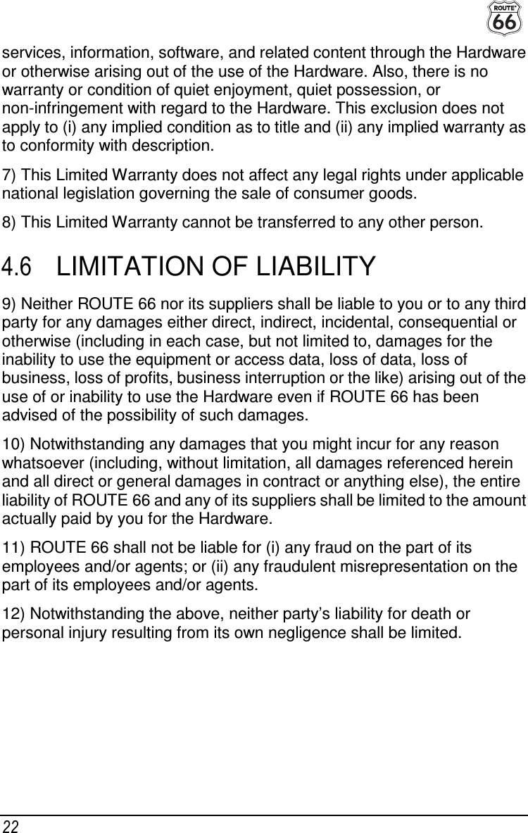  22 services, information, software, and related content through the Hardware or otherwise arising out of the use of the Hardware. Also, there is no warranty or condition of quiet enjoyment, quiet possession, or non-infringement with regard to the Hardware. This exclusion does not apply to (i) any implied condition as to title and (ii) any implied warranty as to conformity with description. 7) This Limited Warranty does not affect any legal rights under applicable national legislation governing the sale of consumer goods. 8) This Limited Warranty cannot be transferred to any other person. 4.6  LIMITATION OF LIABILITY 9) Neither ROUTE 66 nor its suppliers shall be liable to you or to any third party for any damages either direct, indirect, incidental, consequential or otherwise (including in each case, but not limited to, damages for the inability to use the equipment or access data, loss of data, loss of business, loss of profits, business interruption or the like) arising out of the use of or inability to use the Hardware even if ROUTE 66 has been advised of the possibility of such damages. 10) Notwithstanding any damages that you might incur for any reason whatsoever (including, without limitation, all damages referenced herein and all direct or general damages in contract or anything else), the entire liability of ROUTE 66 and any of its suppliers shall be limited to the amount actually paid by you for the Hardware. 11) ROUTE 66 shall not be liable for (i) any fraud on the part of its employees and/or agents; or (ii) any fraudulent misrepresentation on the part of its employees and/or agents. 12) Notwithstanding the above, neither party’s liability for death or personal injury resulting from its own negligence shall be limited.  