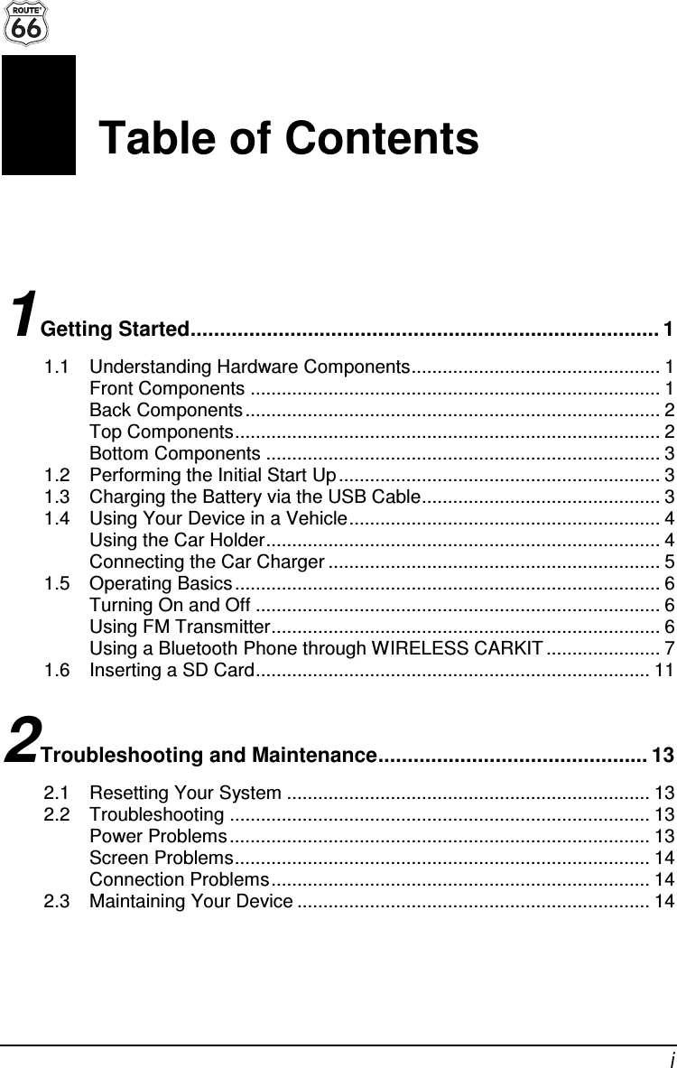  i Table of Contents 1 Getting Started................................................................................ 1 1.1 Understanding Hardware Components................................................ 1 Front Components ............................................................................... 1 Back Components ................................................................................ 2 Top Components.................................................................................. 2 Bottom Components ............................................................................ 3 1.2 Performing the Initial Start Up .............................................................. 3 1.3 Charging the Battery via the USB Cable.............................................. 3 1.4 Using Your Device in a Vehicle............................................................ 4 Using the Car Holder............................................................................ 4 Connecting the Car Charger ................................................................ 5 1.5 Operating Basics .................................................................................. 6 Turning On and Off .............................................................................. 6 Using FM Transmitter........................................................................... 6 Using a Bluetooth Phone through WIRELESS CARKIT ...................... 7 1.6 Inserting a SD Card............................................................................ 11 2 Troubleshooting and Maintenance.............................................. 13 2.1 Resetting Your System ...................................................................... 13 2.2 Troubleshooting ................................................................................. 13 Power Problems................................................................................. 13 Screen Problems................................................................................ 14 Connection Problems......................................................................... 14 2.3 Maintaining Your Device .................................................................... 14 