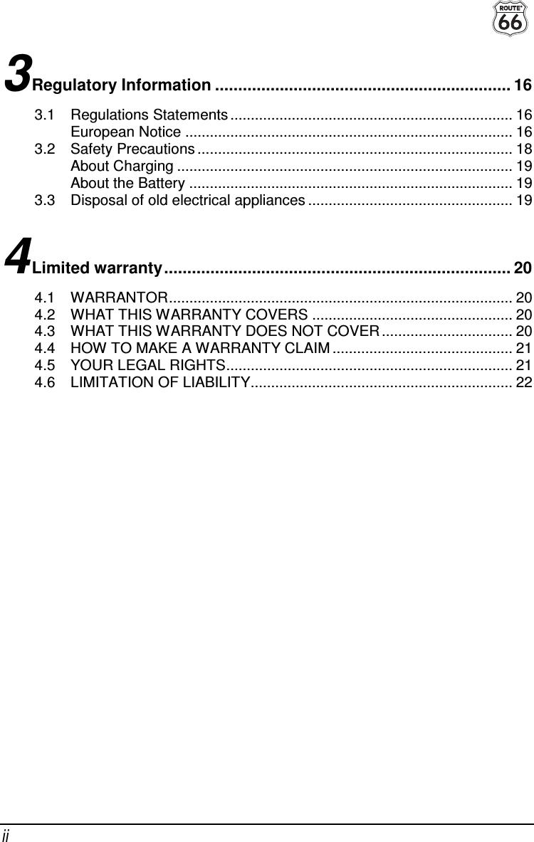  ii 3 Regulatory Information ................................................................ 16 3.1 Regulations Statements ..................................................................... 16 European Notice ................................................................................ 16 3.2 Safety Precautions ............................................................................. 18 About Charging .................................................................................. 19 About the Battery ............................................................................... 19 3.3 Disposal of old electrical appliances .................................................. 19 4 Limited warranty........................................................................... 20 4.1 WARRANTOR.................................................................................... 20 4.2 WHAT THIS WARRANTY COVERS ................................................. 20 4.3 WHAT THIS WARRANTY DOES NOT COVER ................................ 20 4.4 HOW TO MAKE A WARRANTY CLAIM ............................................ 21 4.5 YOUR LEGAL RIGHTS...................................................................... 21 4.6 LIMITATION OF LIABILITY................................................................ 22  