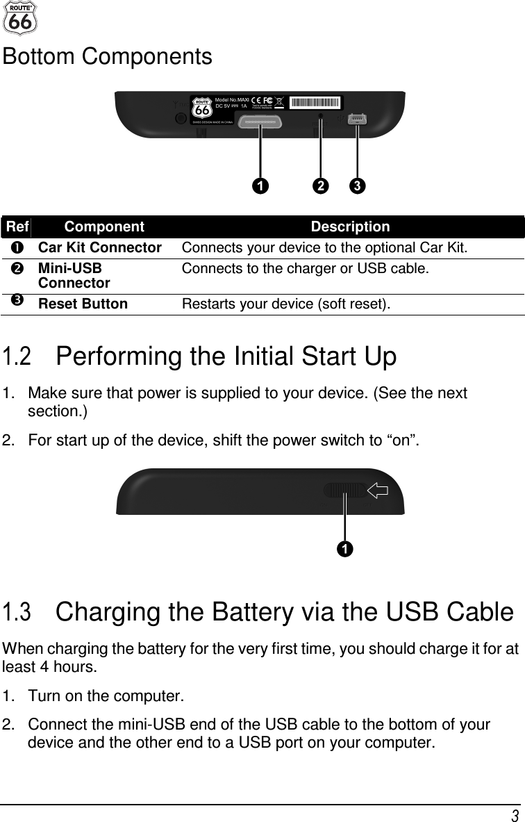  3 Bottom Components  Ref Component  Description  Car Kit Connector  Connects your device to the optional Car Kit.  Mini-USB Connector Connects to the charger or USB cable.  Reset Button  Restarts your device (soft reset).  1.2  Performing the Initial Start Up 1.  Make sure that power is supplied to your device. (See the next section.) 2.  For start up of the device, shift the power switch to “on”.  1.3  Charging the Battery via the USB Cable When charging the battery for the very first time, you should charge it for at least 4 hours. 1.  Turn on the computer. 2.  Connect the mini-USB end of the USB cable to the bottom of your device and the other end to a USB port on your computer. 