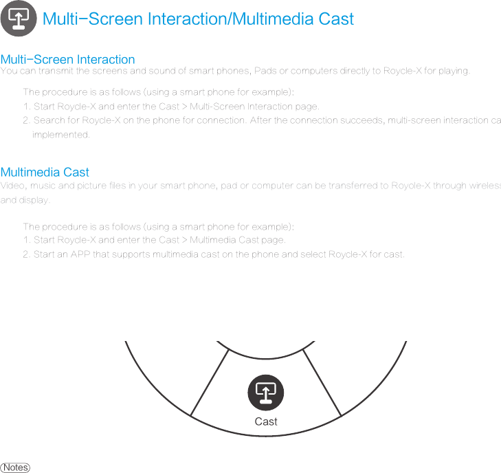 Multimedia CastThe procedure is as follows (using a smart phone for example):Multi-Screen Interaction/Multimedia CastCast1. Start Roycle-X and enter the Cast > Multimedia Cast page. 2. Start an APP that supports multimedia cast on the phone and select Roycle-X for cast.Multi-Screen InteractionThe procedure is as follows (using a smart phone for example):You can transmit the screens and sound of smart phones, Pads or computers directly to Roycle-X for playing.1. Start Roycle-X and enter the Cast > Multi-Screen Interaction page.2. Search for Roycle-X on the phone for connection. After the connection succeeds, multi-screen interaction can be    implemented. Video, music and picture files in your smart phone, pad or computer can be transferred to Royole-X through wireless network and display.Notes2. Only certain APPs support digital media sharing; therefore, relevant software must be installed on the computer for casting.3. When the cast function is used, Roycle-X supports operations such as play/pause, volume control, and fast forward/rewind. 1. Make sure that Roycle-X and your device are in the same valid network. If there is no external network, you can enable the Hotspot function of the    phone for connection.