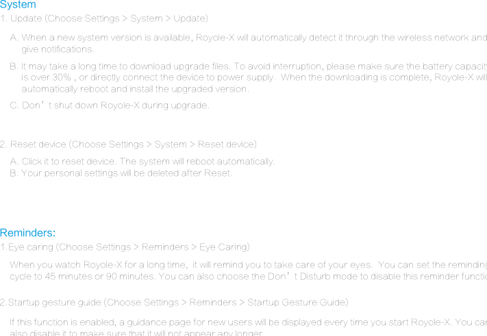 System1. Update (Choose Settings > System > Update)Reminders:1.Eye caring (Choose Settings > Reminders > Eye Caring)2.Startup gesture guide (Choose Settings > Reminders > Startup Gesture Guide) 2. Reset device (Choose Settings > System > Reset device)A. Click it to reset device. The system will reboot automatically.B. Your personal settings will be deleted after Reset.When you watch Royole-X for a long time,  it will remind you to take care of your eyes.  You can set the reminding cycle to 45 minutes or 90 minutes. You can also choose the Don&rsquo;t Disturb mode to disable this reminder function.C. Don&rsquo;t shut down Royole-X during upgrade.If this function is enabled, a guidance page for new users will be displayed every time you start Royole-X. You canalso disable it to make sure that it will not appear any longer.A. When a new system version is available, Royole-X will automatically detect it through the wireless network and      give notifications.B. It may take a long time to download upgrade files. To avoid interruption, please make sure the battery capacity     is over 30% , or directly connect the device to power supply.  When the downloading is complete, Royole-X will      automatically reboot and install the upgraded version.