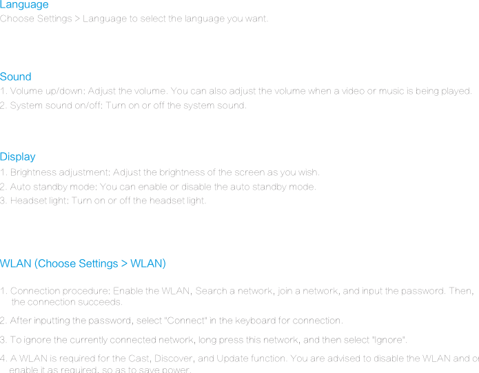 WLAN (Choose Settings > WLAN)LanguageChoose Settings > Language to select the language you want.Display1. Brightness adjustment: Adjust the brightness of the screen as you wish.2. Auto standby mode: You can enable or disable the auto standby mode.3. Headset light: Turn on or off the headset light.Sound1. Volume up/down: Adjust the volume. You can also adjust the volume when a video or music is being played.2. System sound on/off: Turn on or off the system sound.1. Connection procedure: Enable the WLAN, Search a network, join a network, and input the password. Then,      the connection succeeds.3. To ignore the currently connected network, long press this network, and then select "Ignore".2. After inputting the password, select "Connect" in the keyboard for connection.4. A WLAN is required for the Cast, Discover, and Update function. You are advised to disable the WLAN and only    enable it as required, so as to save power.