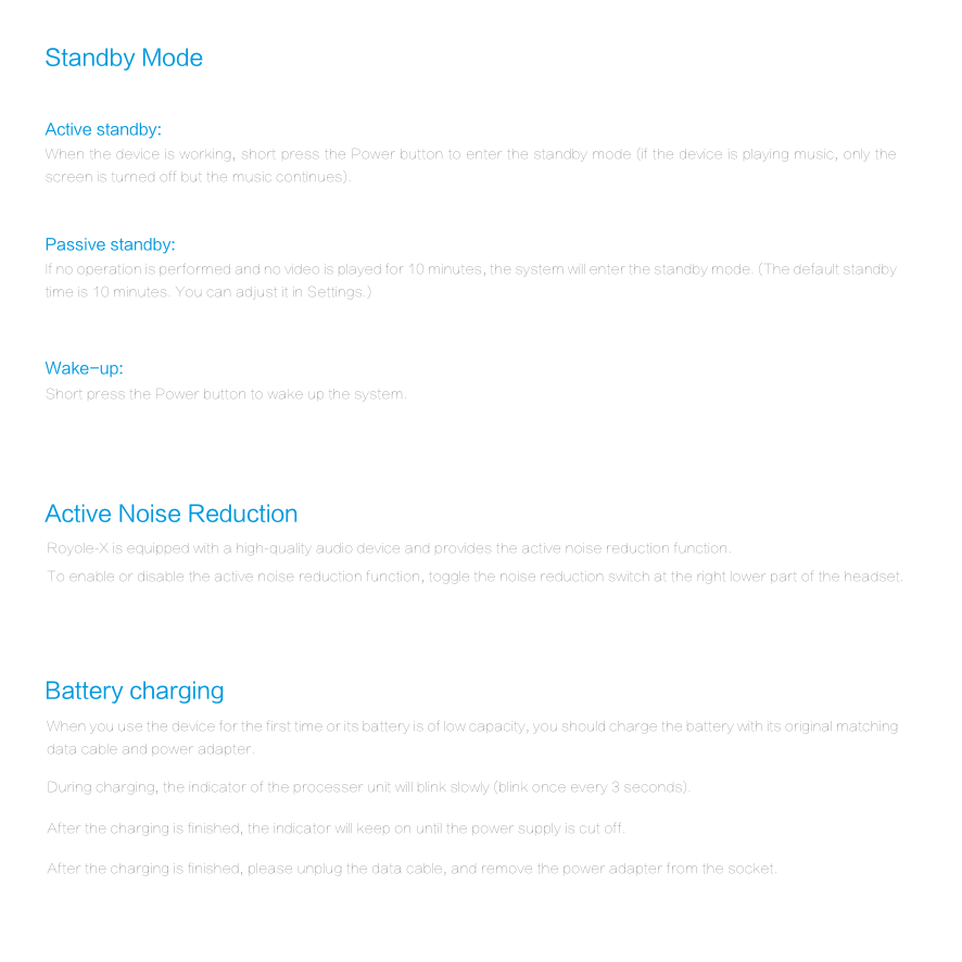 Active Noise Reduction Battery chargingActive standby: Standby ModeWhen the device is working, short press the Power button to enter the standby mode (if the device is playing music, only the screen is turned off but the music continues).Passive standby: If no operation is performed and no video is played for 10 minutes, the system will enter the standby mode. (The default standby time is 10 minutes. You can adjust it in Settings.)Wake-up: Short press the Power button to wake up the system.Royole-X is equipped with a high-quality audio device and provides the active noise reduction function.To enable or disable the active noise reduction function, toggle the noise reduction switch at the right lower part of the headset.When you use the device for the first time or its battery is of low capacity, you should charge the battery with its original matching data cable and power adapter.During charging, the indicator of the processer unit will blink slowly (blink once every 3 seconds).After the charging is finished, the indicator will keep on until the power supply is cut off.After the charging is finished, please unplug the data cable, and remove the power adapter from the socket.