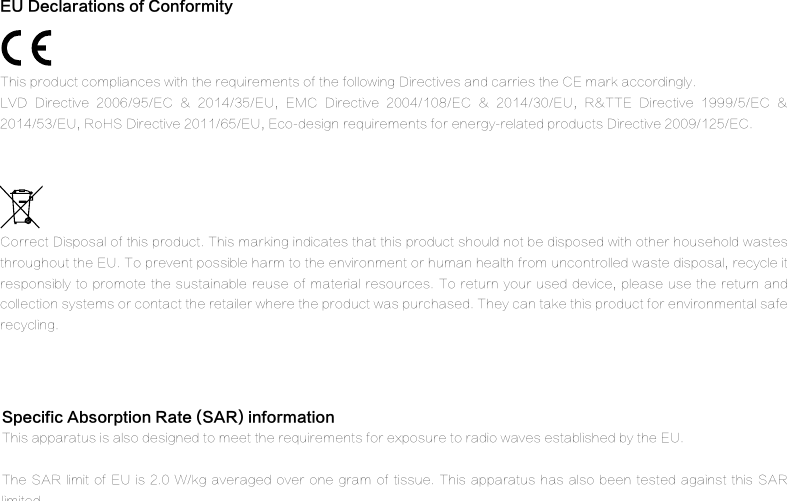 Specific Absorption Rate (SAR) information This apparatus is also designed to meet the requirements for exposure to radio waves established by the EU.The SAR limit  of EU is  2.0 W/kg  averaged  over one  gram of tissue.  This apparatus has  also been tested  against this SAR limited. Correct Disposal of this product. This marking indicates that this product should not be disposed with other household wastes throughout the EU. To prevent possible harm to the environment or human health from uncontrolled waste disposal, recycle it responsibly to promote the sustainable reuse of material resources. To return your used device,  please  use  the return  and collection systems or contact the retailer where the product was purchased. They can take this product for environmental safe recycling.This product compliances with the requirements of the following Directives and carries the CE mark accordingly.LVD  Directive  2006/95/EC  &amp;  2014/35/EU,  EMC  Directive  2004/108/EC  &amp;  2014/30/EU,  R&amp;TTE  Directive  1999/5/EC  &amp; 2014/53/EU, RoHS Directive 2011/65/EU, Eco-design requirements for energy-related products Directive 2009/125/EC.EU Declarations of Conformity