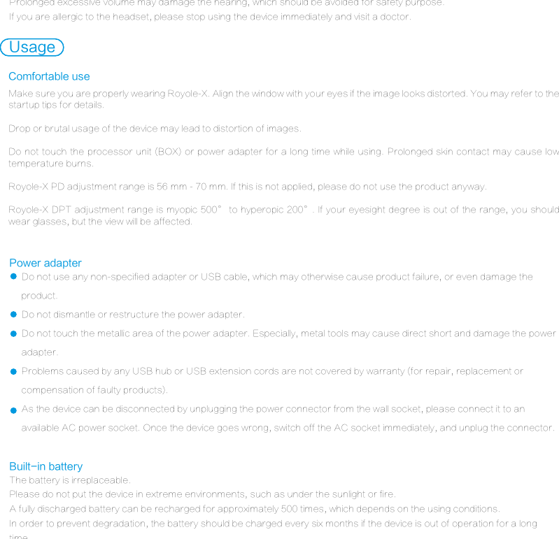 Do not use any non-specified adapter or USB cable, which may otherwise cause product failure, or even damage the product.Do not dismantle or restructure the power adapter.Do not touch the metallic area of the power adapter. Especially, metal tools may cause direct short and damage the power adapter.Problems caused by any USB hub or USB extension cords are not covered by warranty (for repair, replacement or compensation of faulty products).As the device can be disconnected by unplugging the power connector from the wall socket, please connect it to an available AC power socket. Once the device goes wrong, switch off the AC socket immediately, and unplug the connector. Power adapterThe battery is irreplaceable.Please do not put the device in extreme environments, such as under the sunlight or fire.A fully discharged battery can be recharged for approximately 500 times, which depends on the using conditions.In order to prevent degradation, the battery should be charged every six months if the device is out of operation for a long time.Built-in batteryUsageMake sure you are properly wearing Royole-X. Align the window with your eyes if the image looks distorted. You may refer to the startup tips for details.Drop or brutal usage of the device may lead to distortion of images.Do not touch the processor unit (BOX) or power adapter for a long time while using. Prolonged skin contact may cause low temperature burns.Royole-X PD adjustment range is 56 mm - 70 mm. If this is not applied, please do not use the product anyway.Royole-X DPT adjustment range is myopic 500&deg; to hyperopic 200&deg;. If your eyesight degree is out of the range, you should wear glasses, but the view will be affected.Comfortable useProlonged excessive volume may damage the hearing, which should be avoided for safety purpose.If you are allergic to the headset, please stop using the device immediately and visit a doctor. 