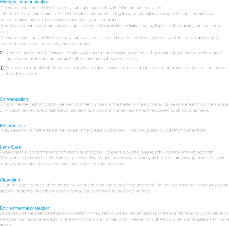 The device uses the 2.4 GHz frequency band and adopts the OFDM mode for modulation.If there are more than 3 pairs of 2.4 GHz wireless devices (including this product) within an area of 20 sqm, the wireless communication function may be disabled due to signal interference.Do not use the wireless communication function where it is prohibited or limited (during flight or in the blasting operation area, etc.).The device uses the 2.4 GHz frequency band which may be used by other wireless devices as well. In order to avoid signal interference between the system and other devices,Wireless communicationBringing the device from cold to warm environment or opening the heater in the room may cause condensation on the surface of or inside the device. If condensation happens, do not use or charge the device, to avoid electric shock or damage.CondensationIn dry seasons, using the device may cause tingle to ears occasionally. It may be caused by ESD from human body.ElectrostaticDo not dispose the abandoned product together with household wastes. Proper disposal of the abandoned product will help avoid the  potentially  negative  impacts  on  the  environment  and  human  body.  Please  follow  the  local  rules  and  regulations  for  more details.Environmental protectionPlease carefully protect the lens from stains or scratches. If the lens is blurred, please softly wipe the lens with soft cloth.Do not shake or press the lens with a large force. The breached or broken lens may do harm to human body. In case of such situation, stop using the device at once and replace with the new ones.Lens CareClean the  outer surface  of the  device by  using soft  cloth  with  a  bit of  mild detergent.  Do not  use dissolvent  such as  diluents, gasoline or alcohol since these dissolvent may cause damage to the device surface.CleansingDo not cause harmful interference to all legitimate radio services while using. Once any interference is detected, the function should be disabled. Do not change the transmission frequency, increase the emission power (including assembling an extra power amplifier), mount external antenna or change to other antennas without permission.
