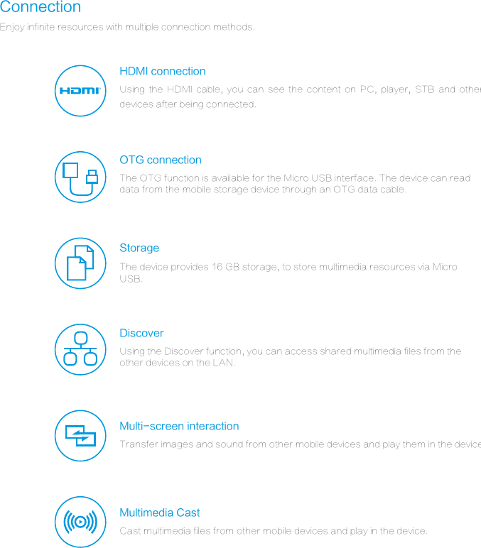 ConnectionEnjoy infinite resources with multiple connection methods.StorageMultimedia CastMulti-screen interactionHDMI connectionRDiscoverOTG connectionUsing  the  HDMI  cable,  you  can  see  the  content  on  PC,  player,  STB  and  other devices after being connected.The OTG function is available for the Micro USB interface. The device can read data from the mobile storage device through an OTG data cable.The device provides 16 GB storage, to store multimedia resources via Micro USB.Using the Discover function, you can access shared multimedia files from the other devices on the LAN.Transfer images and sound from other mobile devices and play them in the device.Cast multimedia files from other mobile devices and play in the device.