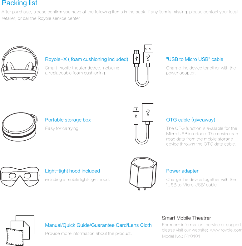 Packing listAfter purchase, please confirm you have all the following items in the pack. If any item is missing, please contact your local retailer, or call the Royole service center.Power adapterCharge the device together with the "USB to Micro USB" cable.Royole-X ( foam cushioning included)Smart mobile theater device, includinga replaceable foam cushioning.Light-tight hood includedincluding a mobile light-tight hood.Portable storage boxEasy for carrying.Manual/Quick Guide/Guarantee Card/Lens ClothProvide more information about the product."USB to Micro USB" cableCharge the device together with thepower adapter.OTG cable (giveaway)The OTG function is available for theMicro USB interface. The device canread data from the mobile storage device through the OTG data cable.Smart Mobile TheatrerFor more information, service or support, please visit our website:  www.royole.com, Model No.: RY0101