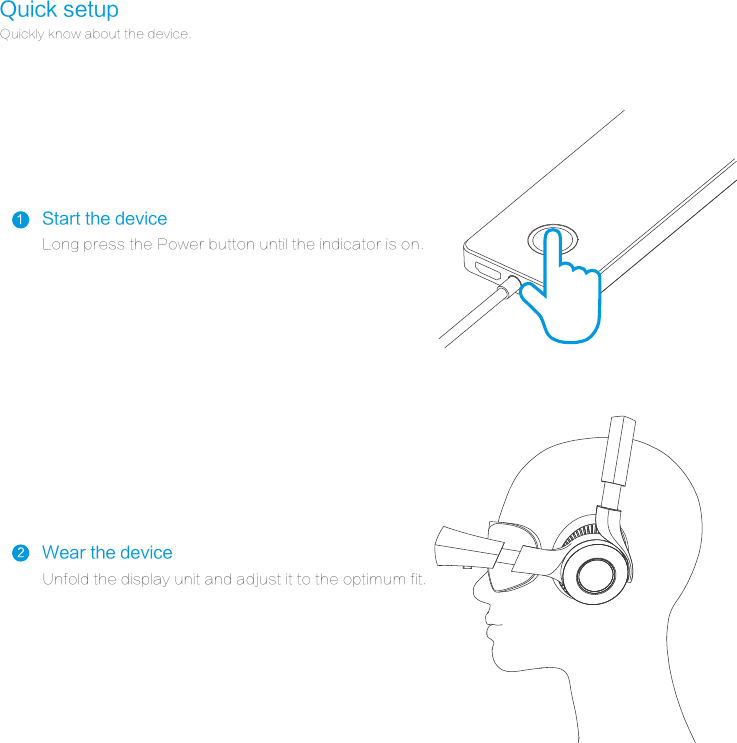 Quick setupQuickly know about the device.Unfold the display unit and adjust it to the optimum fit.Long press the Power button until the indicator is on.Start the deviceWear the device