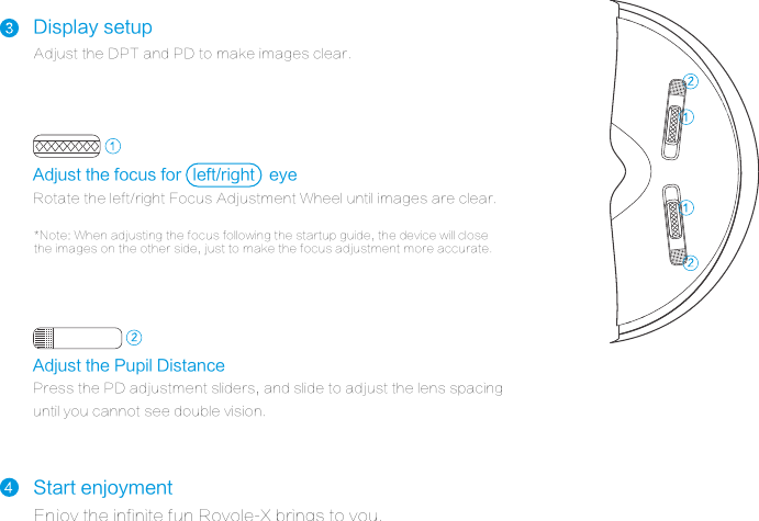 Display setupAdjust the DPT and PD to make images clear.*Note: When adjusting the focus following the startup guide, the device will close the images on the other side, just to make the focus adjustment more accurate.Start enjoymentEnjoy the infinite fun Royole-X brings to you. Adjust the focus for eyeRotate the left/right Focus Adjustment Wheel until images are clear.Adjust the Pupil DistancePress the PD adjustment sliders, and slide to adjust the lens spacing until you cannot see double vision.left/right