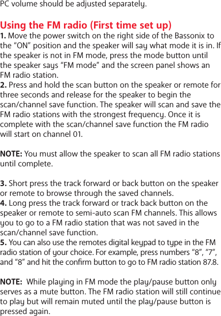 PC volume should be adjusted separately.Using the FM radio (First time set up)1. Move the power switch on the right side of the Bassonix to the &ldquo;ON&rdquo; position and the speaker will say what mode it is in. If the speaker is not in FM mode, press the mode buon until the speaker says &ldquo;FM mode&rdquo; and the screen panel shows an FM radio station.2. Press and hold the scan buon on the speaker or remote for three seconds and release for the speaker to begin the scan/channel save function. The speaker will scan and save the FM radio stations with the strongest equency. Once it is complete with the scan/channel save function the FM radio will start on channel 01.NOTE: You must allow the speaker to scan all FM radio stations until complete. 3. Short press the track forward or back buon on the speaker or remote to browse through the saved channels.4. Long press the track forward or track back buon on the speaker or remote to semi-auto scan FM channels. This allows you to go to a FM radio station that was not saved in the scan/channel save function.5. You can also use the remotes digital keypad to type in the FM radio station of your choice. For example, press numbers &ldquo;8&rdquo;, &ldquo;7&rdquo;, and &ldquo;8&rdquo; and hit the conrm buon to go to FM radio station 87.8. NOTE:  While playing in FM mode the play/pause buon only serves as a mute buon. The FM radio station will still continue to play but will remain muted until the play/pause buon is pressed again. 