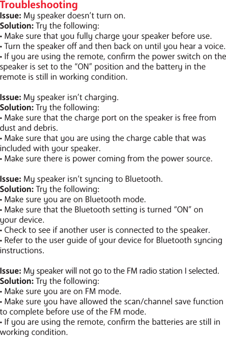 TroubleshootingIssue: My speaker doesn&rsquo;t turn on.Solution: Try the following: &bull; Make sure that you fully charge your speaker before use. &bull; Turn the speaker o and then back on until you hear a voice.&bull; If you are using the remote, conrm the power switch on the speaker is set to the &ldquo;ON&rdquo; position and the baery in the remote is still in working condition. Issue: My speaker isn&rsquo;t charging.Solution: Try the following:&bull; Make sure that the charge port on the speaker is ee om dust and debris. &bull; Make sure that you are using the charge cable that was included with your speaker.&bull; Make sure there is power coming om the power source. Issue: My speaker isn&rsquo;t syncing to Bluetooth.Solution: Try the following: &bull; Make sure you are on Bluetooth mode. &bull; Make sure that the Bluetooth seing is turned &ldquo;ON&rdquo; on your device. &bull; Check to see if another user is connected to the speaker.&bull; Refer to the user guide of your device for Bluetooth syncing instructions.Issue: My speaker will not go to the FM radio station I selected.Solution: Try the following: &bull; Make sure you are on FM mode.&bull; Make sure you have allowed the scan/channel save function to complete before use of the FM mode. &bull; If you are using the remote, conrm the baeries are still in working condition. 