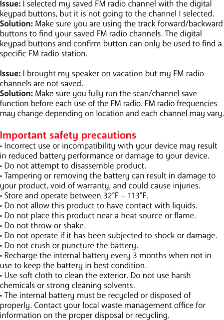 Issue: I selected my saved FM radio channel with the digital keypad buons, but it is not going to the channel I selected. Solution: Make sure you are using the track forward/backward buons to nd your saved FM radio channels. The digital keypad buons and conrm buon can only be used to nd a specic FM radio station. Issue: I brought my speaker on vacation but my FM radio channels are not saved. Solution: Make sure you fully run the scan/channel save function before each use of the FM radio. FM radio equencies may change depending on location and each channel may vary. Important safety precautions&bull; Incorrect use or incompatibility with your device may result in reduced baery performance or damage to your device.&bull; Do not aempt to disassemble product.&bull; Tampering or removing the baery can result in damage to your product, void of warranty, and could cause injuries. &bull; Store and operate between 32&deg;F &ndash; 113&deg;F.&bull; Do not allow this product to have contact with liquids.&bull; Do not place this product near a heat source or ame.&bull; Do not throw or shake.&bull; Do not operate if it has been subjected to shock or damage.&bull; Do not crush or puncture the baery.&bull; Recharge the internal baery every 3 months when not in use to keep the baery in best condition. &bull; Use so cloth to clean the exterior. Do not use harsh chemicals or strong cleaning solvents.&bull; The internal baery must be recycled or disposed of properly. Contact your local waste management oce for information on the proper disposal or recycling. 
