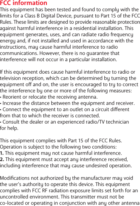 FCC informationThis equipment has been tested and found to comply with the limits for a Class B Digital Device, pursuant to Part 15 of the FCC Rules. These limits are designed to provide reasonable protection against harmful interference in a residential installation. This equipment generates, uses, and can radiate radio equency energy and, if not installed and used in accordance with the instructions, may cause harmful interference to radio communications. However, there is no guarantee that interference will not occur in a particular installation. If this equipment does cause harmful interference to radio or television reception, which can be determined by turning the equipment o and on, the user is encouraged to try to correct the interference by one or more of the following measures:&bull; Reorient or relocate the receiving antenna.&bull; Increase the distance between the equipment and receiver.&bull; Connect the equipment to an outlet on a circuit dierent om that to which the receiver is connected.&bull; Consult the dealer or an experienced radio/TV technician for help.This equipment complies with Part 15 of the FCC Rules. Operation is subject to the following two conditions:1. This equipment may not cause harmful interference.2. This equipment must accept any interference received, including interference that may cause undesired operation.Modications not authorized by the manufacturer may void the user&rsquo;s authority to operate this device. This equipment complies with FCC RF radiation exposure limits set forth for an uncontrolled environment. This transmier must not be co-located or operating in conjunction with any other antenna 