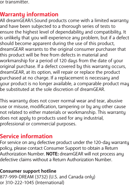 or transmier. Warranty informationAll dreamGEAR/i.Sound products come with a limited warranty and have been subjected to a thorough series of tests to ensure the highest level of dependability and compatibility. It is unlikely that you will experience any problem, but if a defect should become apparent during the use of this product, dreamGEAR warrants to the original consumer purchaser that this product will be ee om defects in material and workmanship for a period of 120 days om the date of your original purchase. If a defect covered by this warranty occurs, dreamGEAR, at its option, will repair or replace the product purchased at no charge. If a replacement is necessary and your product is no longer available, a comparable product may be substituted at the sole discretion of dreamGEAR.This warranty does not cover normal wear and tear, abusive use or misuse, modication, tampering or by any other cause not related to either materials or workmanship. This warranty does not apply to products used for any industrial, professional or commercial purposes. Service informationFor service on any defective product under the 120-day warranty policy, please contact Consumer Support to obtain a Return Authorization Number. NOTE: dreamGEAR will not process any defective claims without a Return Authorization Number.Consumer support hotline877-999-DREAM (3732) (U.S. and Canada only) or 310-222-1045 (International)
