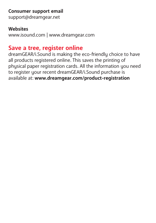 Consumer support emailsupport@dreamgear.netWebsiteswww.isound.com | www.dreamgear.comSave a tree, register onlinedreamGEAR/i.Sound is making the eco-iendly choice to have all products registered online. This saves the printing of physical paper registration cards. All the information you need to register your recent dreamGEAR/i.Sound purchase is available at: www.dreamgear.com/product-registration