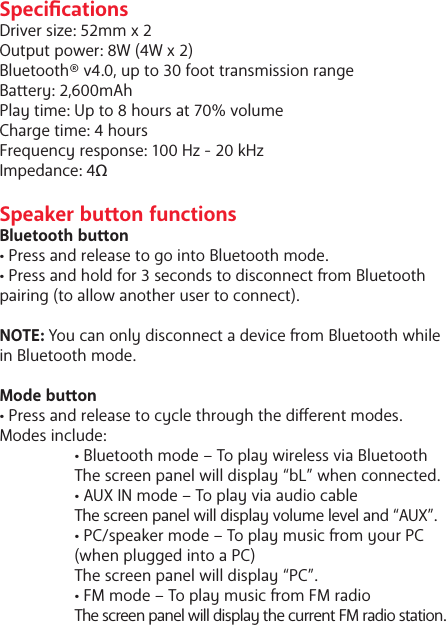 SpecicationsDriver size: 52mm x 2Output power: 8W (4W x 2)Bluetooth&reg; v4.0, up to 30 foot transmission rangeBaery: 2,600mAhPlay time: Up to 8 hours at 70% volumeCharge time: 4 hoursFrequency response: 100 Hz - 20 kHzImpedance: 4&Omega;Speaker buon functionsBluetooth buon&bull; Press and release to go into Bluetooth mode. &bull; Press and hold for 3 seconds to disconnect om Bluetooth pairing (to allow another user to connect).NOTE: You can only disconnect a device om Bluetooth while in Bluetooth mode. Mode buon&bull; Press and release to cycle through the dierent modes. Modes include:   &bull; Bluetooth mode &ndash; To play wireless via Bluetooth   The screen panel will display &ldquo;bL&rdquo; when connected.  &bull; AUX IN mode &ndash; To play via audio cable The screen panel will display volume level and &ldquo;AUX&rdquo;.  &bull; PC/speaker mode &ndash; To play music om your PC    (when plugged into a PC)  The screen panel will display &ldquo;PC&rdquo;.  &bull; FM mode &ndash; To play music om FM radio The screen panel will display the current FM radio station.