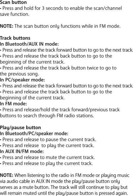 Scan buon&bull; Press and hold for 3 seconds to enable the scan/channel save function. NOTE: The scan buon only functions while in FM mode.Track buonsIn Bluetooth/AUX IN mode:&bull; Press and release the track forward buon to go to the next track.&bull; Press and release the track back buon to go to the       beginning of the current track.&bull; Press and release the track back buon twice to go to the previous song.In PC/speaker mode:&bull; Press and release the track forward buon to go to the next track.&bull; Press and release the track back buon to go to the       beginning of the current track.In FM mode:&bull; Press and release/hold the track forward/previous track buons to search through FM radio stations. Play/pause buonIn Bluetooth/PC/speaker mode:&bull; Press and release to pause the current track.&bull; Press and release  to play the current track. In AUX IN/FM mode:&bull; Press and release to mute the current track.&bull; Press and release to play the current track. NOTE: When listening to the radio in FM mode or playing music via audio cable in AUX IN mode the play/pause buon only serves as a mute buon. The track will still continue to play but will remain muted until the play/pause buon is pressed again.
