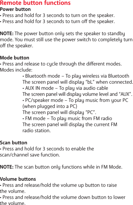 Remote buon functionsPower buon&bull; Press and hold for 3 seconds to turn on the speaker.&bull; Press and hold for 3 seconds to turn o the speaker.NOTE: The power buon only sets the speaker to standby mode. You must still use the power switch to completely turn o the speaker. Mode buon&bull; Press and release to cycle through the dierent modes. Modes include:   &bull; Bluetooth mode &ndash; To play wireless via Bluetooth   The screen panel will display &ldquo;bL&rdquo; when connected.  &bull; AUX IN mode &ndash; To play via audio cable The screen panel will display volume level and &ldquo;AUX&rdquo;.  &bull; PC/speaker mode &ndash; To play music om your PC   (when plugged into a PC)  The screen panel will display &ldquo;PC&rdquo;.  &bull; FM mode &ndash; To play music om FM radio  The screen panel will display the current FM   radio station.Scan buon&bull; Press and hold for 3 seconds to enable the scan/channel save function. NOTE: The scan buon only functions while in FM Mode.Volume buons&bull; Press and release/hold the volume up buon to raise the volume.&bull; Press and release/hold the volume down buon to lower the volume.