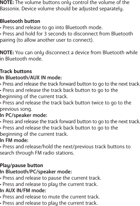 NOTE: The volume buons only control the volume of the Bassonix. Device volume should be adjusted separately.Bluetooth buon&bull; Press and release to go into Bluetooth mode. &bull; Press and hold for 3 seconds to disconnect om Bluetooth pairing (to allow another user to connect).NOTE: You can only disconnect a device om Bluetooth while in Bluetooth mode. Track buonsIn Bluetooth/AUX IN mode:&bull; Press and release the track forward buon to go to the next track.&bull; Press and release the track back buon to go to the       beginning of the current track.&bull; Press and release the track back buon twice to go to the previous song.In PC/speaker mode:&bull; Press and release the track forward buon to go to the next track.&bull; Press and release the track back buon to go to the       beginning of the current track.In FM mode:&bull; Press and release/hold the next/previous track buons to search through FM radio stations. Play/pause buonIn Bluetooth/PC/speaker mode:&bull; Press and release to pause the current track.&bull; Press and release to play the current track. In AUX IN/FM mode:&bull; Press and release to mute the current track.&bull; Press and release to play the current track. 