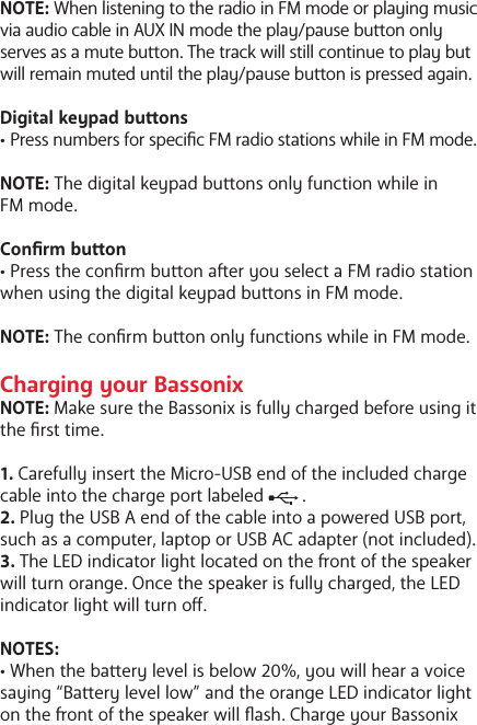NOTE: When listening to the radio in FM mode or playing music via audio cable in AUX IN mode the play/pause buon only serves as a mute buon. The track will still continue to play but will remain muted until the play/pause buon is pressed again. Digital keypad buons&bull; Press numbers for specic FM radio stations while in FM mode. NOTE: The digital keypad buons only function while in FM mode.Conrm buon&bull; Press the conrm buon aer you select a FM radio station when using the digital keypad buons in FM mode.  NOTE: The conrm buon only functions while in FM mode.Charging your BassonixNOTE: Make sure the Bassonix is fully charged before using it the rst time.1. Carefully insert the Micro-USB end of the included charge cable into the charge port labeled        .2. Plug the USB A end of the cable into a powered USB port, such as a computer, laptop or USB AC adapter (not included).3. The LED indicator light located on the ont of the speaker will turn orange. Once the speaker is fully charged, the LED indicator light will turn o.NOTES:&bull; When the baery level is below 20%, you will hear a voice saying &ldquo;Baery level low&rdquo; and the orange LED indicator light on the ont of the speaker will ash. Charge your Bassonix 