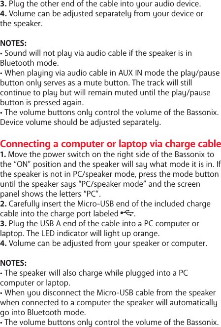 3. Plug the other end of the cable into your audio device.4. Volume can be adjusted separately om your device or the speaker. NOTES: &bull; Sound will not play via audio cable if the speaker is in Bluetooth mode. &bull; When playing via audio cable in AUX IN mode the play/pause buon only serves as a mute buon. The track will still continue to play but will remain muted until the play/pause buon is pressed again. &bull; The volume buons only control the volume of the Bassonix. Device volume should be adjusted separately.Connecting a computer or laptop via charge cable1. Move the power switch on the right side of the Bassonix to the &ldquo;ON&rdquo; position and the speaker will say what mode it is in. If the speaker is not in PC/speaker mode, press the mode buon until the speaker says &ldquo;PC/speaker mode&rdquo; and the screen panel shows the leers &ldquo;PC&rdquo;.2. Carefully insert the Micro-USB end of the included charge cable into the charge port labeled       .3. Plug the USB A end of the cable into a PC computer or laptop. The LED indicator will light up orange.4. Volume can be adjusted om your speaker or computer. NOTES: &bull; The speaker will also charge while plugged into a PC computer or laptop.&bull; When you disconnect the Micro-USB cable om the speaker when connected to a computer the speaker will automatically go into Bluetooth mode. &bull; The volume buons only control the volume of the Bassonix. 