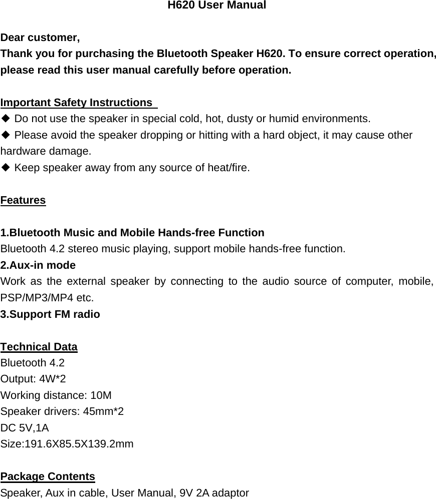 H620 User Manual  Dear customer,     Thank you for purchasing the Bluetooth Speaker H620. To ensure correct operation, please read this user manual carefully before operation.    Important Safety Instructions   ◆ Do not use the speaker in special cold, hot, dusty or humid environments. ◆ Please avoid the speaker dropping or hitting with a hard object, it may cause other hardware damage. ◆ Keep speaker away from any source of heat/fire.      Features  1.Bluetooth Music and Mobile Hands-free Function Bluetooth 4.2 stereo music playing, support mobile hands-free function. 2.Aux-in mode Work as the external speaker by connecting to the audio source of computer, mobile, PSP/MP3/MP4 etc. 3.Support FM radio    Technical Data Bluetooth 4.2 Output: 4W*2 Working distance: 10M Speaker drivers: 45mm*2 DC 5V,1A Size:191.6X85.5X139.2mm Package Contents Speaker, Aux in cable, User Manual, 9V 2A adaptor 