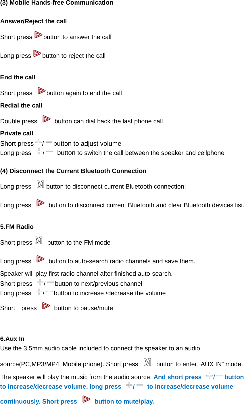  (3) Mobile Hands-free Communication  Answer/Reject the call Short press button to answer the call Long press button to reject the call  End the call Short press  button again to end the call Redial the call Double press    button can dial back the last phone call Private call Short press /button to adjust volume Long press  / button to switch the call between the speaker and cellphone  (4) Disconnect the Current Bluetooth Connection   Long press  button to disconnect current Bluetooth connection; Long press    button to disconnect current Bluetooth and clear Bluetooth devices list.  5.FM Radio Short press   button to the FM mode Long press    button to auto-search radio channels and save them.   Speaker will play first radio channel after finished auto-search.   Short press  /button to next/previous channel Long press  /button to increase /decrease the volume   Short  press    button to pause/mute     6.Aux In Use the 3.5mm audio cable included to connect the speaker to an audio source(PC,MP3/MP4, Mobile phone). Short press    button to enter &ldquo;AUX IN&rdquo; mode. The speaker will play the music from the audio source. And short press  / button to increase/decrease volume, long press  /  to increase/decrease volume continuously. Short press    button to mute/play.     