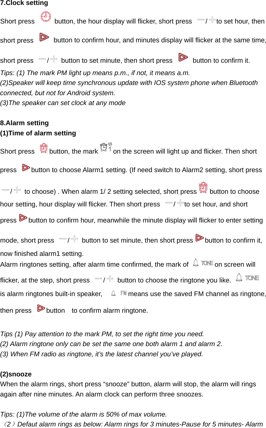  7.Clock setting   Short press  button, the hour display will flicker, short press  /to set hour, then short press    button to confirm hour, and minutes display will flicker at the same time, short press  /  button to set minute, then short press    button to confirm it. Tips: (1) The mark PM light up means p.m., if not, it means a.m. (2)Speaker will keep time synchronous update with IOS system phone when Bluetooth connected, but not for Android system. (3)The speaker can set clock at any mode  8.Alarm setting (1)Time of alarm setting Short press  button, the mark on the screen will light up and flicker. Then short press  button to choose Alarm1 setting. (If need switch to Alarm2 setting, short press /  to choose) . When alarm 1/ 2 setting selected, short press button to choose hour setting, hour display will flicker. Then short press  /to set hour, and short press button to confirm hour, meanwhile the minute display will flicker to enter setting mode, short press  /  button to set minute, then short press button to confirm it, now finished alarm1 setting.   Alarm ringtones setting, after alarm time confirmed, the mark of  on screen will flicker, at the step, short press  /  button to choose the ringtone you like.   is alarm ringtones built-in speaker,    means use the saved FM channel as ringtone, then press  button  to confirm alarm ringtone.  Tips (1) Pay attention to the mark PM, to set the right time you need. (2) Alarm ringtone only can be set the same one both alarm 1 and alarm 2. (3) When FM radio as ringtone, it&rsquo;s the latest channel you&rsquo;ve played.  (2)snooze When the alarm rings, short press &ldquo;snooze&rdquo; button, alarm will stop, the alarm will rings again after nine minutes. An alarm clock can perform three snoozes.  Tips: (1)The volume of the alarm is 50% of max volume. （2）Defaut alarm rings as below: Alarm rings for 3 minutes-Pause for 5 minutes- Alarm 