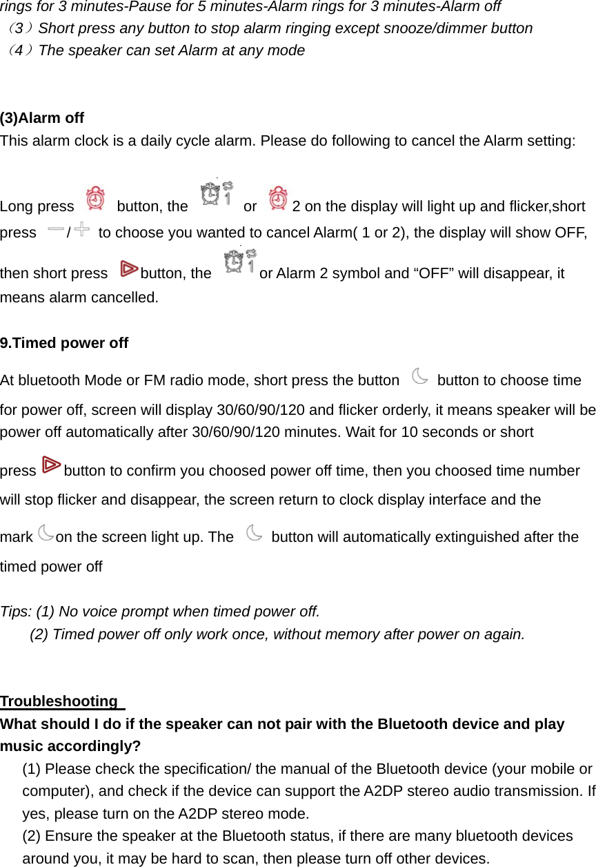 rings for 3 minutes-Pause for 5 minutes-Alarm rings for 3 minutes-Alarm off （3）Short press any button to stop alarm ringing except snooze/dimmer button （4）The speaker can set Alarm at any mode   (3)Alarm off   This alarm clock is a daily cycle alarm. Please do following to cancel the Alarm setting:  Long press   button, the   or  2 on the display will light up and flicker,short press  /  to choose you wanted to cancel Alarm( 1 or 2), the display will show OFF, then short press  button, the  or Alarm 2 symbol and &ldquo;OFF&rdquo; will disappear, it means alarm cancelled.    9.Timed power off   At bluetooth Mode or FM radio mode, short press the button    button to choose time for power off, screen will display 30/60/90/120 and flicker orderly, it means speaker will be power off automatically after 30/60/90/120 minutes. Wait for 10 seconds or short press button to confirm you choosed power off time, then you choosed time number will stop flicker and disappear, the screen return to clock display interface and the mark on the screen light up. The    button will automatically extinguished after the timed power off    Tips: (1) No voice prompt when timed power off.         (2) Timed power off only work once, without memory after power on again.   Troubleshooting   What should I do if the speaker can not pair with the Bluetooth device and play music accordingly? (1) Please check the specification/ the manual of the Bluetooth device (your mobile or computer), and check if the device can support the A2DP stereo audio transmission. If yes, please turn on the A2DP stereo mode. (2) Ensure the speaker at the Bluetooth status, if there are many bluetooth devices around you, it may be hard to scan, then please turn off other devices.  